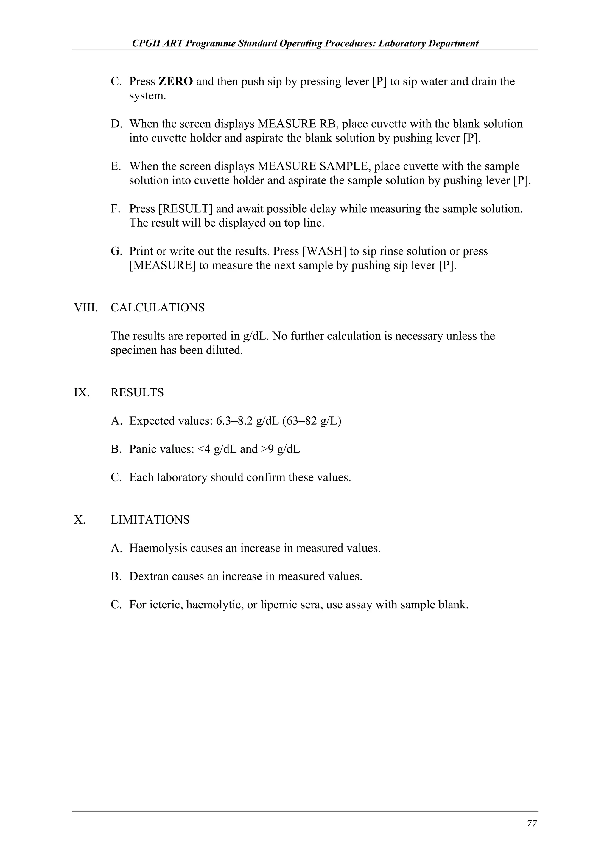 CPGH ART Programme Standard Operating Procedures: Laboratory Department

C. Press ZERO and then push sip by pressing lever [P] to sip water and drain the
system.
D. When the screen displays MEASURE RB, place cuvette with the blank solution
into cuvette holder and aspirate the blank solution by pushing lever [P].
E. When the screen displays MEASURE SAMPLE, place cuvette with the sample
solution into cuvette holder and aspirate the sample solution by pushing lever [P].
F. Press [RESULT] and await possible delay while measuring the sample solution.
The result will be displayed on top line.
G. Print or write out the results. Press [WASH] to sip rinse solution or press
[MEASURE] to measure the next sample by pushing sip lever [P].
VIII.

CALCULATIONS
The results are reported in g/dL. No further calculation is necessary unless the
specimen has been diluted.

IX.

RESULTS
A. Expected values: 6.3–8.2 g/dL (63–82 g/L)
B. Panic values: <4 g/dL and >9 g/dL
C. Each laboratory should confirm these values.

X.

LIMITATIONS
A. Haemolysis causes an increase in measured values.
B. Dextran causes an increase in measured values.
C. For icteric, haemolytic, or lipemic sera, use assay with sample blank.

77

 