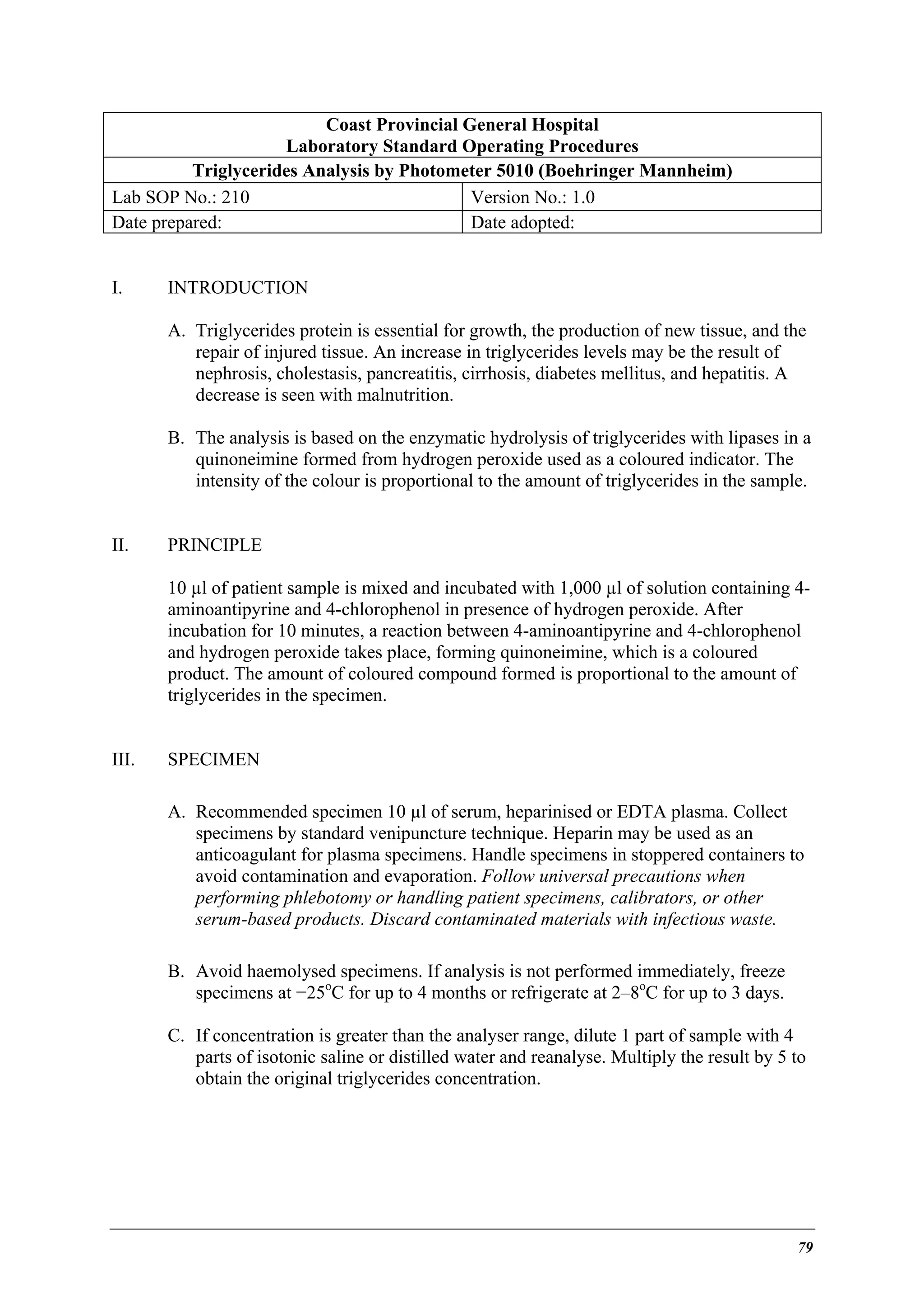 Coast Provincial General Hospital
Laboratory Standard Operating Procedures
Triglycerides Analysis by Photometer 5010 (Boehringer Mannheim)
Lab SOP No.: 210
Version No.: 1.0
Date prepared:
Date adopted:
I.

INTRODUCTION
A. Triglycerides protein is essential for growth, the production of new tissue, and the
repair of injured tissue. An increase in triglycerides levels may be the result of
nephrosis, cholestasis, pancreatitis, cirrhosis, diabetes mellitus, and hepatitis. A
decrease is seen with malnutrition.
B. The analysis is based on the enzymatic hydrolysis of triglycerides with lipases in a
quinoneimine formed from hydrogen peroxide used as a coloured indicator. The
intensity of the colour is proportional to the amount of triglycerides in the sample.

II.

PRINCIPLE
10 µl of patient sample is mixed and incubated with 1,000 µl of solution containing 4aminoantipyrine and 4-chlorophenol in presence of hydrogen peroxide. After
incubation for 10 minutes, a reaction between 4-aminoantipyrine and 4-chlorophenol
and hydrogen peroxide takes place, forming quinoneimine, which is a coloured
product. The amount of coloured compound formed is proportional to the amount of
triglycerides in the specimen.

III.

SPECIMEN
A. Recommended specimen 10 µl of serum, heparinised or EDTA plasma. Collect
specimens by standard venipuncture technique. Heparin may be used as an
anticoagulant for plasma specimens. Handle specimens in stoppered containers to
avoid contamination and evaporation. Follow universal precautions when
performing phlebotomy or handling patient specimens, calibrators, or other
serum-based products. Discard contaminated materials with infectious waste.
B. Avoid haemolysed specimens. If analysis is not performed immediately, freeze
specimens at −25oC for up to 4 months or refrigerate at 2–8oC for up to 3 days.
C. If concentration is greater than the analyser range, dilute 1 part of sample with 4
parts of isotonic saline or distilled water and reanalyse. Multiply the result by 5 to
obtain the original triglycerides concentration.

79

 