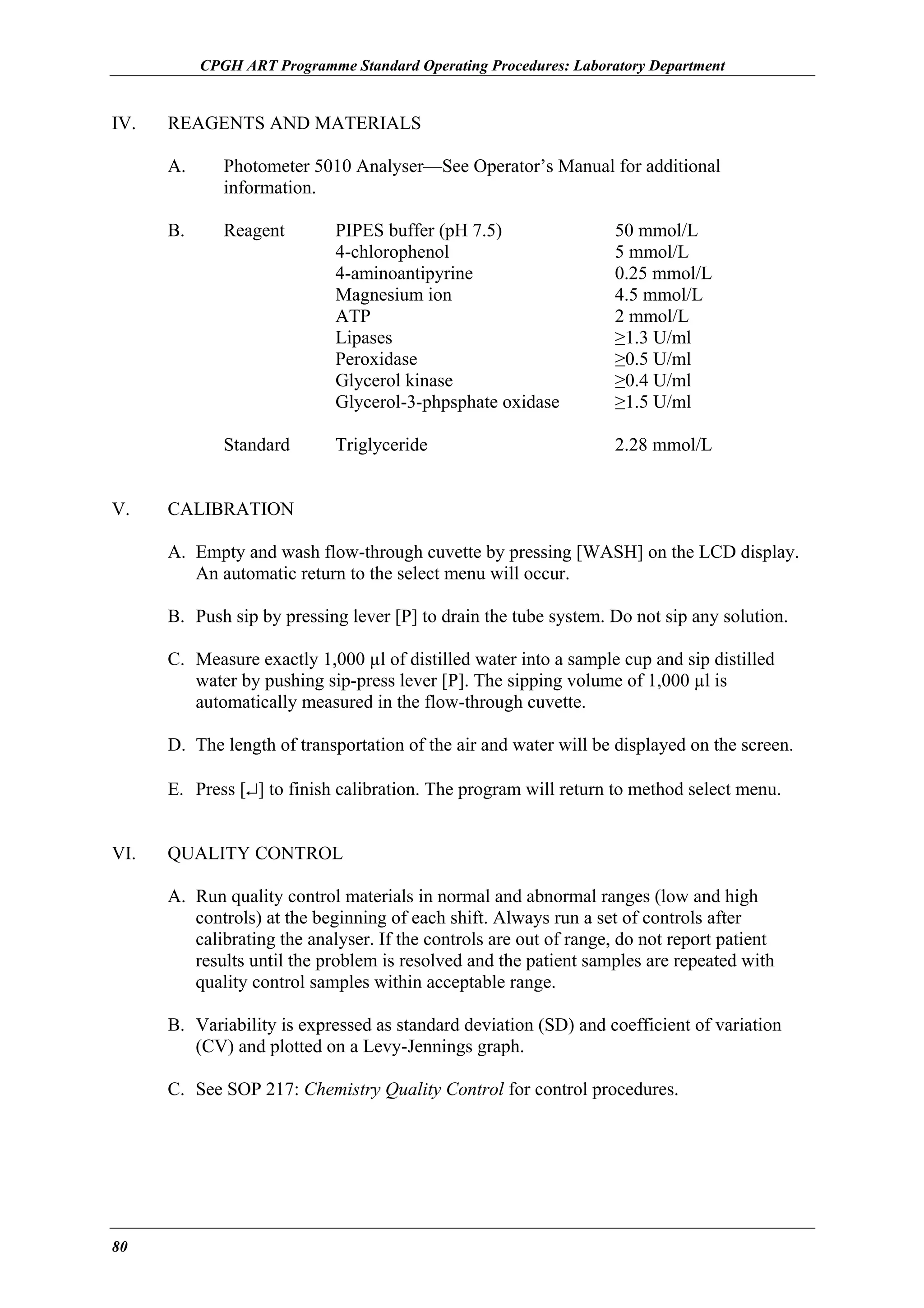 CPGH ART Programme Standard Operating Procedures: Laboratory Department

IV.

REAGENTS AND MATERIALS
A.
B.

Reagent

PIPES buffer (pH 7.5)
4-chlorophenol
4-aminoantipyrine
Magnesium ion
ATP
Lipases
Peroxidase
Glycerol kinase
Glycerol-3-phpsphate oxidase

50 mmol/L
5 mmol/L
0.25 mmol/L
4.5 mmol/L
2 mmol/L
≥1.3 U/ml
≥0.5 U/ml
≥0.4 U/ml
≥1.5 U/ml

Standard
V.

Photometer 5010 Analyser—See Operator’s Manual for additional
information.

Triglyceride

2.28 mmol/L

CALIBRATION
A. Empty and wash flow-through cuvette by pressing [WASH] on the LCD display.
An automatic return to the select menu will occur.
B. Push sip by pressing lever [P] to drain the tube system. Do not sip any solution.
C. Measure exactly 1,000 µl of distilled water into a sample cup and sip distilled
water by pushing sip-press lever [P]. The sipping volume of 1,000 µl is
automatically measured in the flow-through cuvette.
D. The length of transportation of the air and water will be displayed on the screen.
E. Press [↵] to finish calibration. The program will return to method select menu.

VI.

QUALITY CONTROL
A. Run quality control materials in normal and abnormal ranges (low and high
controls) at the beginning of each shift. Always run a set of controls after
calibrating the analyser. If the controls are out of range, do not report patient
results until the problem is resolved and the patient samples are repeated with
quality control samples within acceptable range.
B. Variability is expressed as standard deviation (SD) and coefficient of variation
(CV) and plotted on a Levy-Jennings graph.
C. See SOP 217: Chemistry Quality Control for control procedures.

80

 