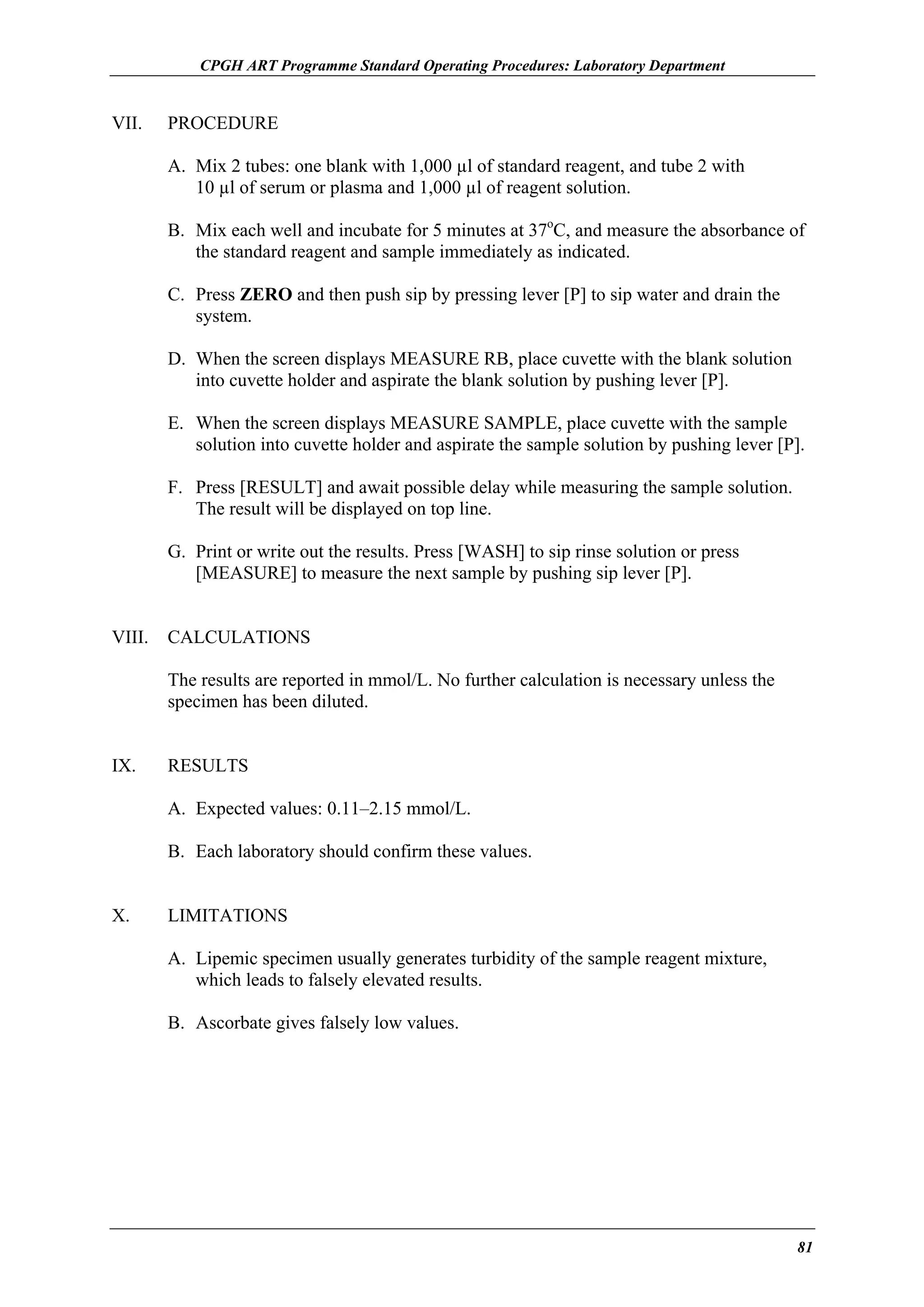 CPGH ART Programme Standard Operating Procedures: Laboratory Department

VII.

PROCEDURE
A. Mix 2 tubes: one blank with 1,000 µl of standard reagent, and tube 2 with
10 µl of serum or plasma and 1,000 µl of reagent solution.
B. Mix each well and incubate for 5 minutes at 37oC, and measure the absorbance of
the standard reagent and sample immediately as indicated.
C. Press ZERO and then push sip by pressing lever [P] to sip water and drain the
system.
D. When the screen displays MEASURE RB, place cuvette with the blank solution
into cuvette holder and aspirate the blank solution by pushing lever [P].
E. When the screen displays MEASURE SAMPLE, place cuvette with the sample
solution into cuvette holder and aspirate the sample solution by pushing lever [P].
F. Press [RESULT] and await possible delay while measuring the sample solution.
The result will be displayed on top line.
G. Print or write out the results. Press [WASH] to sip rinse solution or press
[MEASURE] to measure the next sample by pushing sip lever [P].

VIII.

CALCULATIONS
The results are reported in mmol/L. No further calculation is necessary unless the
specimen has been diluted.

IX.

RESULTS
A. Expected values: 0.11–2.15 mmol/L.
B. Each laboratory should confirm these values.

X.

LIMITATIONS
A. Lipemic specimen usually generates turbidity of the sample reagent mixture,
which leads to falsely elevated results.
B. Ascorbate gives falsely low values.

81

 