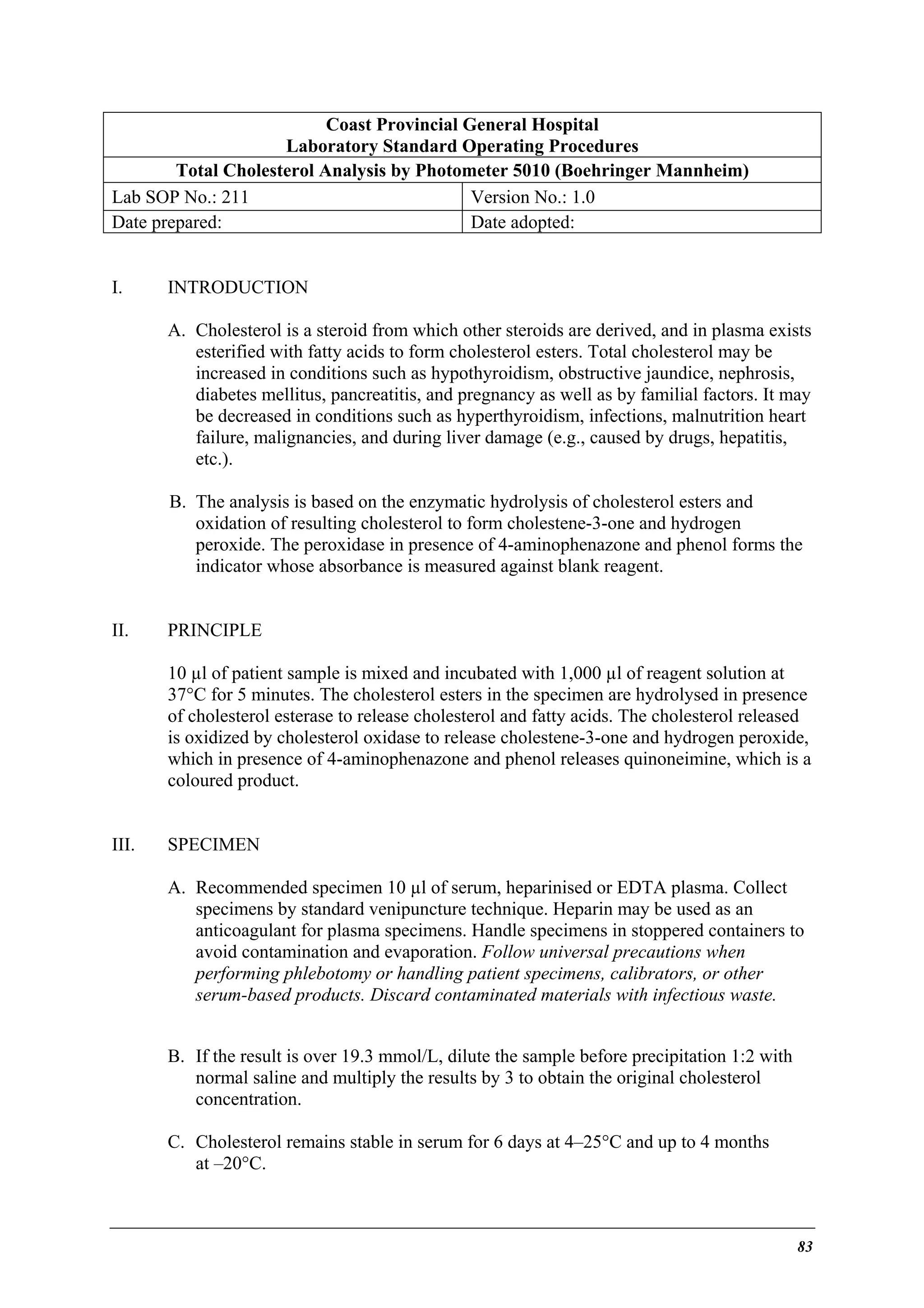 Coast Provincial General Hospital
Laboratory Standard Operating Procedures
Total Cholesterol Analysis by Photometer 5010 (Boehringer Mannheim)
Lab SOP No.: 211
Version No.: 1.0
Date prepared:
Date adopted:
I.

INTRODUCTION
A. Cholesterol is a steroid from which other steroids are derived, and in plasma exists
esterified with fatty acids to form cholesterol esters. Total cholesterol may be
increased in conditions such as hypothyroidism, obstructive jaundice, nephrosis,
diabetes mellitus, pancreatitis, and pregnancy as well as by familial factors. It may
be decreased in conditions such as hyperthyroidism, infections, malnutrition heart
failure, malignancies, and during liver damage (e.g., caused by drugs, hepatitis,
etc.).
B. The analysis is based on the enzymatic hydrolysis of cholesterol esters and
oxidation of resulting cholesterol to form cholestene-3-one and hydrogen
peroxide. The peroxidase in presence of 4-aminophenazone and phenol forms the
indicator whose absorbance is measured against blank reagent.

II.

PRINCIPLE
10 µl of patient sample is mixed and incubated with 1,000 µl of reagent solution at
37°C for 5 minutes. The cholesterol esters in the specimen are hydrolysed in presence
of cholesterol esterase to release cholesterol and fatty acids. The cholesterol released
is oxidized by cholesterol oxidase to release cholestene-3-one and hydrogen peroxide,
which in presence of 4-aminophenazone and phenol releases quinoneimine, which is a
coloured product.

III.

SPECIMEN
A. Recommended specimen 10 µl of serum, heparinised or EDTA plasma. Collect
specimens by standard venipuncture technique. Heparin may be used as an
anticoagulant for plasma specimens. Handle specimens in stoppered containers to
avoid contamination and evaporation. Follow universal precautions when
performing phlebotomy or handling patient specimens, calibrators, or other
serum-based products. Discard contaminated materials with infectious waste.
B. If the result is over 19.3 mmol/L, dilute the sample before precipitation 1:2 with
normal saline and multiply the results by 3 to obtain the original cholesterol
concentration.
C. Cholesterol remains stable in serum for 6 days at 4–25°C and up to 4 months
at –20°C.

83

 