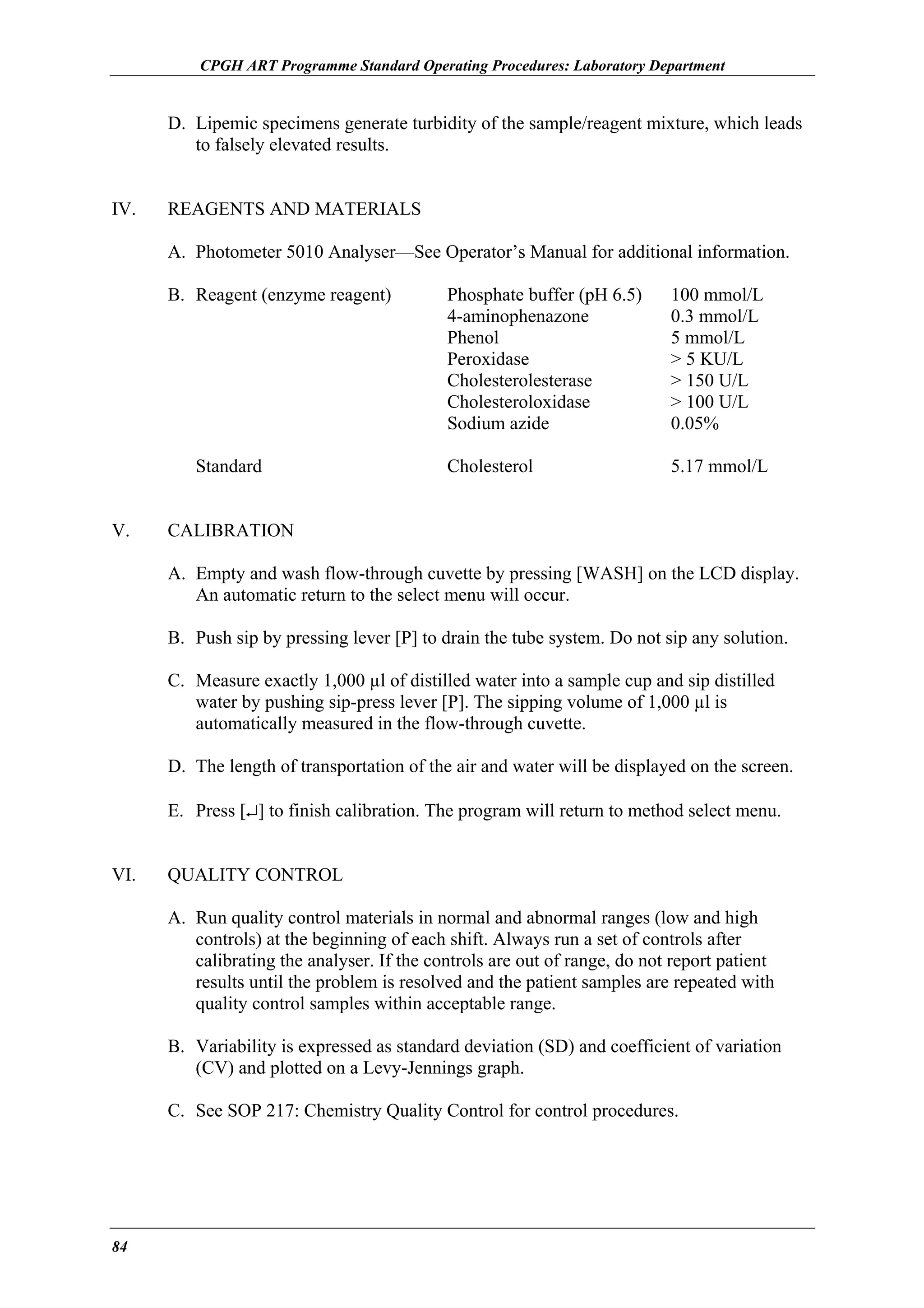 CPGH ART Programme Standard Operating Procedures: Laboratory Department

D. Lipemic specimens generate turbidity of the sample/reagent mixture, which leads
to falsely elevated results.
IV.

REAGENTS AND MATERIALS
A. Photometer 5010 Analyser—See Operator’s Manual for additional information.
B. Reagent (enzyme reagent)

Standard
V.

Phosphate buffer (pH 6.5)
4-aminophenazone
Phenol
Peroxidase
Cholesterolesterase
Cholesteroloxidase
Sodium azide

100 mmol/L
0.3 mmol/L
5 mmol/L
> 5 KU/L
> 150 U/L
> 100 U/L
0.05%

Cholesterol

5.17 mmol/L

CALIBRATION
A. Empty and wash flow-through cuvette by pressing [WASH] on the LCD display.
An automatic return to the select menu will occur.
B. Push sip by pressing lever [P] to drain the tube system. Do not sip any solution.
C. Measure exactly 1,000 µl of distilled water into a sample cup and sip distilled
water by pushing sip-press lever [P]. The sipping volume of 1,000 µl is
automatically measured in the flow-through cuvette.
D. The length of transportation of the air and water will be displayed on the screen.
E. Press [↵] to finish calibration. The program will return to method select menu.

VI.

QUALITY CONTROL
A. Run quality control materials in normal and abnormal ranges (low and high
controls) at the beginning of each shift. Always run a set of controls after
calibrating the analyser. If the controls are out of range, do not report patient
results until the problem is resolved and the patient samples are repeated with
quality control samples within acceptable range.
B. Variability is expressed as standard deviation (SD) and coefficient of variation
(CV) and plotted on a Levy-Jennings graph.
C. See SOP 217: Chemistry Quality Control for control procedures.

84

 