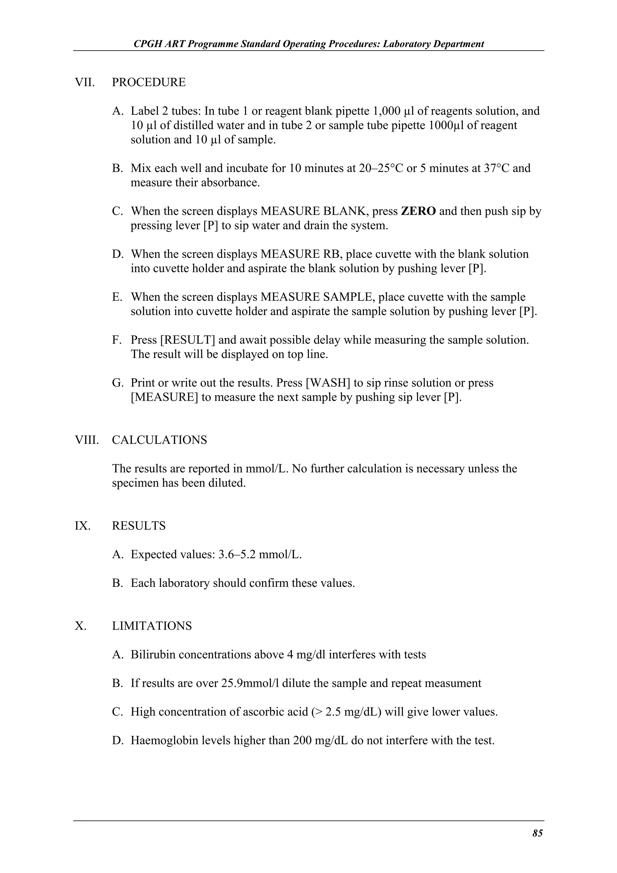 CPGH ART Programme Standard Operating Procedures: Laboratory Department

VII.

PROCEDURE
A. Label 2 tubes: In tube 1 or reagent blank pipette 1,000 µl of reagents solution, and
10 µl of distilled water and in tube 2 or sample tube pipette 1000µl of reagent
solution and 10 µl of sample.
B. Mix each well and incubate for 10 minutes at 20–25°C or 5 minutes at 37°C and
measure their absorbance.
C. When the screen displays MEASURE BLANK, press ZERO and then push sip by
pressing lever [P] to sip water and drain the system.
D. When the screen displays MEASURE RB, place cuvette with the blank solution
into cuvette holder and aspirate the blank solution by pushing lever [P].
E. When the screen displays MEASURE SAMPLE, place cuvette with the sample
solution into cuvette holder and aspirate the sample solution by pushing lever [P].
F. Press [RESULT] and await possible delay while measuring the sample solution.
The result will be displayed on top line.
G. Print or write out the results. Press [WASH] to sip rinse solution or press
[MEASURE] to measure the next sample by pushing sip lever [P].

VIII.

CALCULATIONS
The results are reported in mmol/L. No further calculation is necessary unless the
specimen has been diluted.

IX.

RESULTS
A. Expected values: 3.6–5.2 mmol/L.
B. Each laboratory should confirm these values.

X.

LIMITATIONS
A. Bilirubin concentrations above 4 mg/dl interferes with tests
B. If results are over 25.9mmol/l dilute the sample and repeat measument
C. High concentration of ascorbic acid (> 2.5 mg/dL) will give lower values.
D. Haemoglobin levels higher than 200 mg/dL do not interfere with the test.

85

 