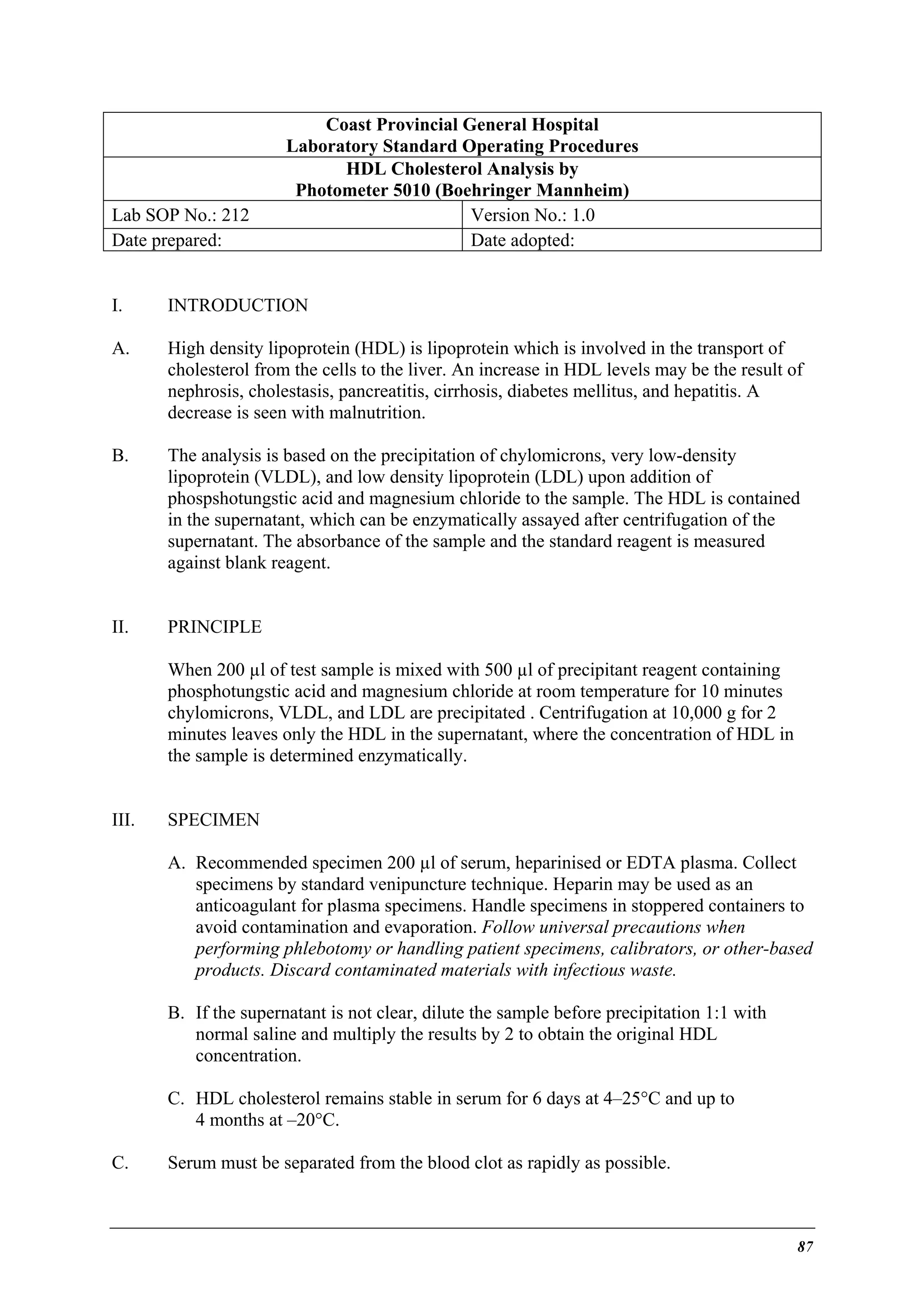 Lab SOP No.: 212
Date prepared:

Coast Provincial General Hospital
Laboratory Standard Operating Procedures
HDL Cholesterol Analysis by
Photometer 5010 (Boehringer Mannheim)
Version No.: 1.0
Date adopted:

I.

INTRODUCTION

A.

High density lipoprotein (HDL) is lipoprotein which is involved in the transport of
cholesterol from the cells to the liver. An increase in HDL levels may be the result of
nephrosis, cholestasis, pancreatitis, cirrhosis, diabetes mellitus, and hepatitis. A
decrease is seen with malnutrition.

B.

The analysis is based on the precipitation of chylomicrons, very low-density
lipoprotein (VLDL), and low density lipoprotein (LDL) upon addition of
phospshotungstic acid and magnesium chloride to the sample. The HDL is contained
in the supernatant, which can be enzymatically assayed after centrifugation of the
supernatant. The absorbance of the sample and the standard reagent is measured
against blank reagent.

II.

PRINCIPLE
When 200 µl of test sample is mixed with 500 µl of precipitant reagent containing
phosphotungstic acid and magnesium chloride at room temperature for 10 minutes
chylomicrons, VLDL, and LDL are precipitated . Centrifugation at 10,000 g for 2
minutes leaves only the HDL in the supernatant, where the concentration of HDL in
the sample is determined enzymatically.

III.

SPECIMEN
A. Recommended specimen 200 µl of serum, heparinised or EDTA plasma. Collect
specimens by standard venipuncture technique. Heparin may be used as an
anticoagulant for plasma specimens. Handle specimens in stoppered containers to
avoid contamination and evaporation. Follow universal precautions when
performing phlebotomy or handling patient specimens, calibrators, or other-based
products. Discard contaminated materials with infectious waste.
B. If the supernatant is not clear, dilute the sample before precipitation 1:1 with
normal saline and multiply the results by 2 to obtain the original HDL
concentration.
C. HDL cholesterol remains stable in serum for 6 days at 4–25°C and up to
4 months at –20°C.

C.

Serum must be separated from the blood clot as rapidly as possible.

87

 