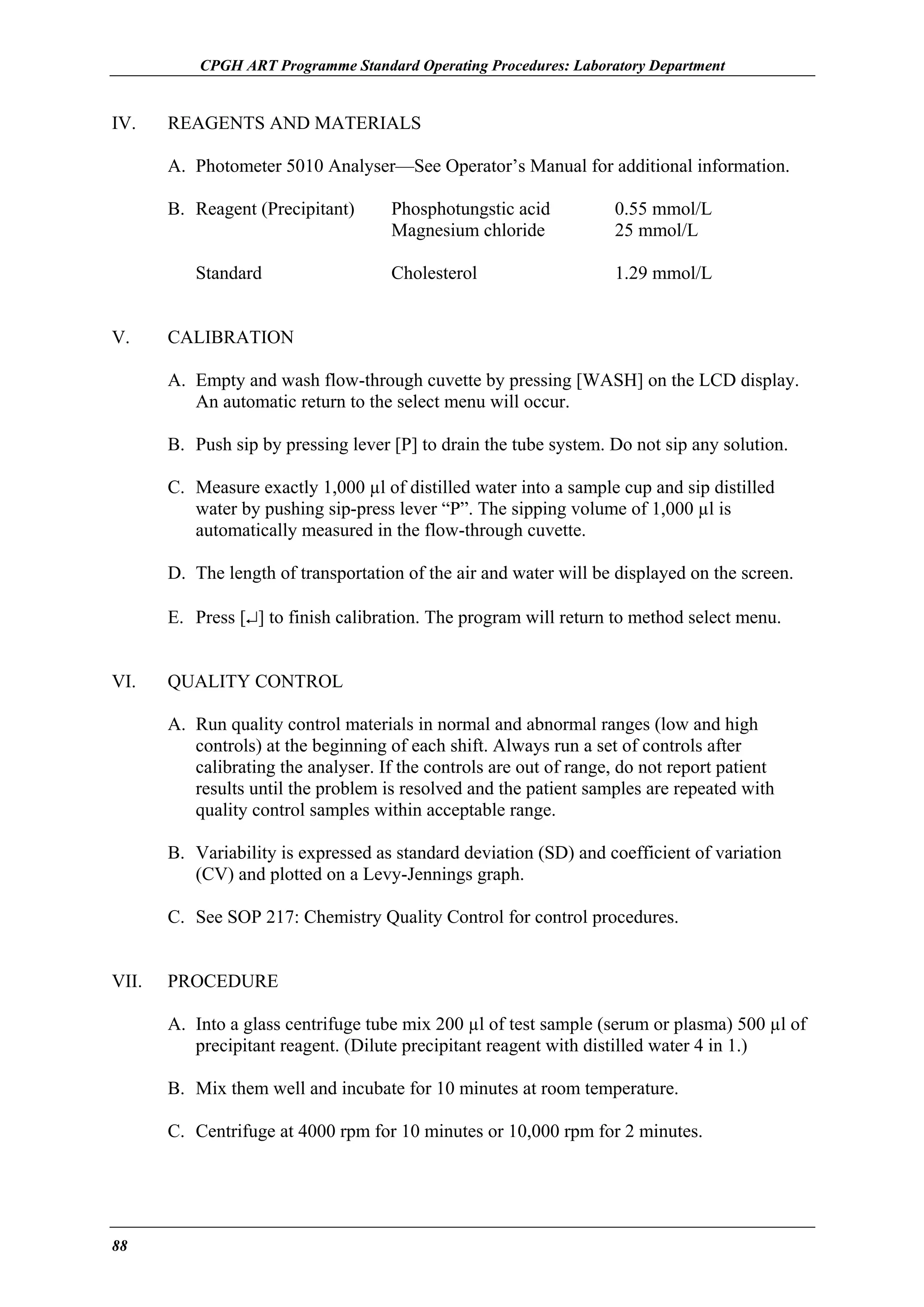 CPGH ART Programme Standard Operating Procedures: Laboratory Department

IV.

REAGENTS AND MATERIALS
A. Photometer 5010 Analyser—See Operator’s Manual for additional information.
B. Reagent (Precipitant)
Standard

V.

Phosphotungstic acid
Magnesium chloride

0.55 mmol/L
25 mmol/L

Cholesterol

1.29 mmol/L

CALIBRATION
A. Empty and wash flow-through cuvette by pressing [WASH] on the LCD display.
An automatic return to the select menu will occur.
B. Push sip by pressing lever [P] to drain the tube system. Do not sip any solution.
C. Measure exactly 1,000 µl of distilled water into a sample cup and sip distilled
water by pushing sip-press lever “P”. The sipping volume of 1,000 µl is
automatically measured in the flow-through cuvette.
D. The length of transportation of the air and water will be displayed on the screen.
E. Press [↵] to finish calibration. The program will return to method select menu.

VI.

QUALITY CONTROL
A. Run quality control materials in normal and abnormal ranges (low and high
controls) at the beginning of each shift. Always run a set of controls after
calibrating the analyser. If the controls are out of range, do not report patient
results until the problem is resolved and the patient samples are repeated with
quality control samples within acceptable range.
B. Variability is expressed as standard deviation (SD) and coefficient of variation
(CV) and plotted on a Levy-Jennings graph.
C. See SOP 217: Chemistry Quality Control for control procedures.

VII.

PROCEDURE
A. Into a glass centrifuge tube mix 200 µl of test sample (serum or plasma) 500 µl of
precipitant reagent. (Dilute precipitant reagent with distilled water 4 in 1.)
B. Mix them well and incubate for 10 minutes at room temperature.
C. Centrifuge at 4000 rpm for 10 minutes or 10,000 rpm for 2 minutes.

88

 