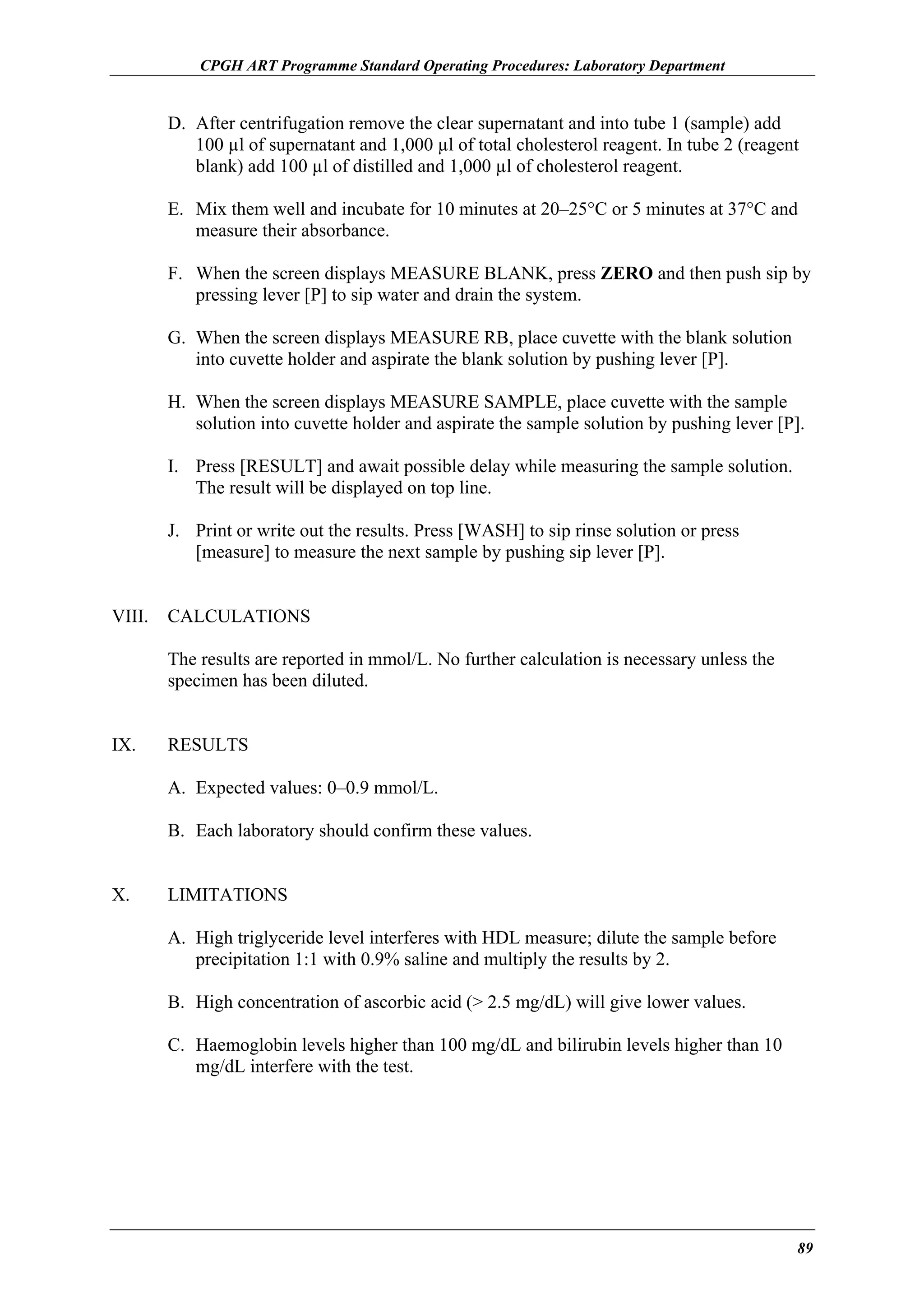 CPGH ART Programme Standard Operating Procedures: Laboratory Department

D. After centrifugation remove the clear supernatant and into tube 1 (sample) add
100 µl of supernatant and 1,000 µl of total cholesterol reagent. In tube 2 (reagent
blank) add 100 µl of distilled and 1,000 µl of cholesterol reagent.
E. Mix them well and incubate for 10 minutes at 20–25°C or 5 minutes at 37°C and
measure their absorbance.
F. When the screen displays MEASURE BLANK, press ZERO and then push sip by
pressing lever [P] to sip water and drain the system.
G. When the screen displays MEASURE RB, place cuvette with the blank solution
into cuvette holder and aspirate the blank solution by pushing lever [P].
H. When the screen displays MEASURE SAMPLE, place cuvette with the sample
solution into cuvette holder and aspirate the sample solution by pushing lever [P].
I. Press [RESULT] and await possible delay while measuring the sample solution.
The result will be displayed on top line.
J. Print or write out the results. Press [WASH] to sip rinse solution or press
[measure] to measure the next sample by pushing sip lever [P].
VIII.

CALCULATIONS
The results are reported in mmol/L. No further calculation is necessary unless the
specimen has been diluted.

IX.

RESULTS
A. Expected values: 0–0.9 mmol/L.
B. Each laboratory should confirm these values.

X.

LIMITATIONS
A. High triglyceride level interferes with HDL measure; dilute the sample before
precipitation 1:1 with 0.9% saline and multiply the results by 2.
B. High concentration of ascorbic acid (> 2.5 mg/dL) will give lower values.
C. Haemoglobin levels higher than 100 mg/dL and bilirubin levels higher than 10
mg/dL interfere with the test.

89

 