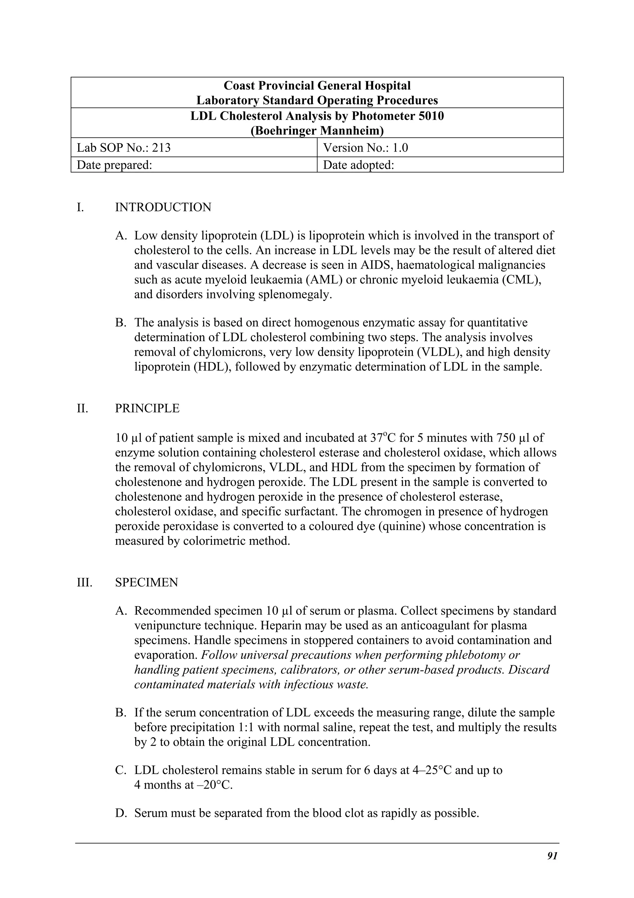 Lab SOP No.: 213
Date prepared:
I.

Coast Provincial General Hospital
Laboratory Standard Operating Procedures
LDL Cholesterol Analysis by Photometer 5010
(Boehringer Mannheim)
Version No.: 1.0
Date adopted:

INTRODUCTION
A. Low density lipoprotein (LDL) is lipoprotein which is involved in the transport of
cholesterol to the cells. An increase in LDL levels may be the result of altered diet
and vascular diseases. A decrease is seen in AIDS, haematological malignancies
such as acute myeloid leukaemia (AML) or chronic myeloid leukaemia (CML),
and disorders involving splenomegaly.
B. The analysis is based on direct homogenous enzymatic assay for quantitative
determination of LDL cholesterol combining two steps. The analysis involves
removal of chylomicrons, very low density lipoprotein (VLDL), and high density
lipoprotein (HDL), followed by enzymatic determination of LDL in the sample.

II.

PRINCIPLE
10 µl of patient sample is mixed and incubated at 37oC for 5 minutes with 750 µl of
enzyme solution containing cholesterol esterase and cholesterol oxidase, which allows
the removal of chylomicrons, VLDL, and HDL from the specimen by formation of
cholestenone and hydrogen peroxide. The LDL present in the sample is converted to
cholestenone and hydrogen peroxide in the presence of cholesterol esterase,
cholesterol oxidase, and specific surfactant. The chromogen in presence of hydrogen
peroxide peroxidase is converted to a coloured dye (quinine) whose concentration is
measured by colorimetric method.

III.

SPECIMEN
A. Recommended specimen 10 µl of serum or plasma. Collect specimens by standard
venipuncture technique. Heparin may be used as an anticoagulant for plasma
specimens. Handle specimens in stoppered containers to avoid contamination and
evaporation. Follow universal precautions when performing phlebotomy or
handling patient specimens, calibrators, or other serum-based products. Discard
contaminated materials with infectious waste.
B. If the serum concentration of LDL exceeds the measuring range, dilute the sample
before precipitation 1:1 with normal saline, repeat the test, and multiply the results
by 2 to obtain the original LDL concentration.
C. LDL cholesterol remains stable in serum for 6 days at 4–25°C and up to
4 months at –20°C.
D. Serum must be separated from the blood clot as rapidly as possible.

91

 