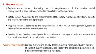 i. The key factor:
 Environmental Factors According to the requirements of the environmental
management system to identify the factors related to the operation
 Safety factors According to the requirements of the safety management system, identify
the factors related to this operation
 Hygiene factors According to the requirements of the HACCP management system to
identify factors related to this operation
 Quality factors Quality control point factors related to this operation in accordance with
the requirements of the technical documentation
Writing requirements: List key factors, and briefly describe control measures. Quality factors
should list quality standards, and specify the equipment parameters to
be achieved to control this standard.
 