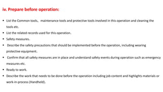 iv. Prepare before operation:
 List the Common tools, maintenance tools and protective tools involved in this operation and cleaning the
tools etc.
 List the related records used for this operation.
 Safety measures.
 Describe the safety precautions that should be implemented before the operation, including wearing
protective equipment.
 Confirm that all safety measures are in place and understand safety events during operation such as emergency
measures etc.
 Ready to work.
 Describe the work that needs to be done before the operation including job content and highlights materials or
work-in-process (Handheld).
 