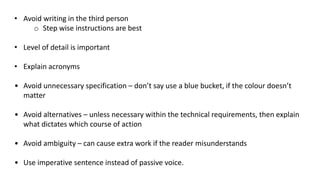• Avoid writing in the third person
o Step wise instructions are best
• Level of detail is important
• Explain acronyms
• Avoid unnecessary specification – don’t say use a blue bucket, if the colour doesn’t
matter
• Avoid alternatives – unless necessary within the technical requirements, then explain
what dictates which course of action
• Avoid ambiguity – can cause extra work if the reader misunderstands
• Use imperative sentence instead of passive voice.
 