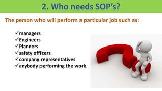 2. Who needs SOP’s?
The person who will perform a particular job such as:
managers
Engineers
Planners
safety officers
company representatives
anybody performing the work.
 