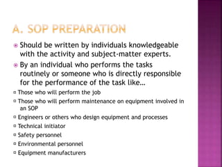  Should be written by individuals knowledgeable
with the activity and subject-matter experts.
 By an individual who performs the tasks
routinely or someone who is directly responsible
for the performance of the task like…
Those who will perform the job
Those who will perform maintenance on equipment involved in
an SOP
Engineers or others who design equipment and processes
Technical initiator
Safety personnel
Environmental personnel
Equipment manufacturers
 