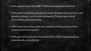  SOPs assist to ensure that GMP is followed and achieved at all times.
 SOPs assist the pharmacy personnel to know who does what, and when, thus
avoiding confusion, and function overlapping.This also takes care of
accountability and responsibility.
 SOPs help to assure the quality and consistency of the service, and thus
minimize harm to the patient.
 SOPs give clarity to the pharmacy personnel, to follow steps/procedures,
systematically, and uniformly.
 