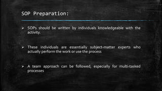 SOP Preparation:
 SOPs should be written by individuals knowledgeable with the
activity.
 These individuals are essentially subject-matter experts who
actually perform the work or use the process
 A team approach can be followed, especially for multi-tasked
processes
 
