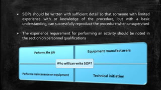  SOPs should be written with sufficient detail so that someone with limited
experience with or knowledge of the procedure, but with a basic
understanding, can successfully reproduce the procedure when unsupervised
 The experience requirement for performing an activity should be noted in
the section on personnel qualifications
 