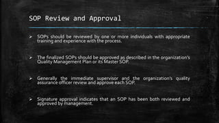 SOP Review and Approval
 SOPs should be reviewed by one or more individuals with appropriate
training and experience with the process.
 The finalized SOPs should be approved as described in the organization’s
Quality Management Plan or its Master SOP.
 Generally the immediate supervisor and the organization’s quality
assurance officer review and approve each SOP.
 Signature approval indicates that an SOP has been both reviewed and
approved by management.
 