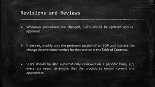 Revisions and Reviews
 Whenever procedures are changed, SOPs should be updated and re-
approved.
 If desired, modify only the pertinent section of an SOP and indicate the
change date/revision number for that section in theTable of Contents.
 SOPs should be also systematically reviewed on a periodic basis, e.g.
every 1-2 years, to ensure that the procedures remain current and
appropriate .
 