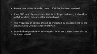  Review date should be added to each SOP that has been reviewed.
 If an SOP describes a process that is no longer followed, it should be
withdrawn from the current file and archived.
 The frequency of review should be indicated by management in the
organization’s Quality Management Plan.
 Individuals responsible for ensuring that SOPs are current should also be
indicated in QMP.
 
