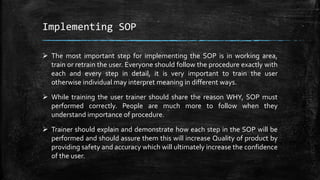 Implementing SOP
 The most important step for implementing the SOP is in working area,
train or retrain the user. Everyone should follow the procedure exactly with
each and every step in detail, it is very important to train the user
otherwise individual may interpret meaning in different ways.
 While training the user trainer should share the reason WHY, SOP must
performed correctly. People are much more to follow when they
understand importance of procedure.
 Trainer should explain and demonstrate how each step in the SOP will be
performed and should assure them this will increase Quality of product by
providing safety and accuracy which will ultimately increase the confidence
of the user.
 