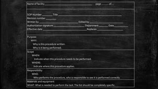 Name of facility_____________________________________ page .......... of....
SOP Number ________ Title _________________________________________________
Revision number ________
Written by ______________________________ Edited by __________________________
Authorization signature ________________________ Department _______ Date___________
Effective date __________________________________Replaces ____________________
Purpose:
WHY:
Why is this procedure written.
Why is it being performed.
Scope
WHEN:
Indicate when this procedure needs to be performed.
WHERE:
Indicate where this procedure applies.
Responsibility
WHO:
Who performs the procedure, who is responsible to see it is performed correctly.
Materials and equipment
WHAT: What is needed to perform the test.The list should be completely specific.
 