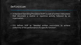 Definition
▪ A Standard Operating Procedure (SOP) is a set of written instructions
that document a routine or repetitive activity followed by an
organization.
▪ ICH defines SOP as “detailed written instructions to achieve
uniformity of the performance of a specific function”.
 