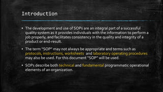Introduction
▪ The development and use of SOPs are an integral part of a successful
quality system as it provides individuals with the information to perform a
job properly, and facilitates consistency in the quality and integrity of a
product or end-result.
▪ The term “SOP” may not always be appropriate and terms such as
protocols, instructions, worksheets, and laboratory operating procedures
may also be used. For this document “SOP” will be used.
▪ SOPs describe both technical and fundamental programmatic operational
elements of an organization.
 
