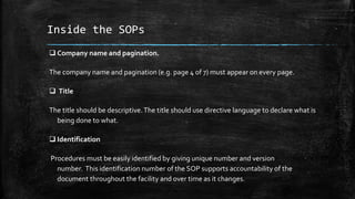 Inside the SOPs
 Company name and pagination.
The company name and pagination (e.g. page 4 of 7) must appear on every page.
 Title
The title should be descriptive.The title should use directive language to declare what is
being done to what.
 Identification
Procedures must be easily identified by giving unique number and version
number. This identification number of the SOP supports accountability of the
document throughout the facility and over time as it changes.
 