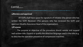 Contd………
Review and approval
All SOPs shall have space for signature of initiator (the person who has
written the SOP) Reviewer (The persons who has reviewed the SOP) and
approver (Quality Assurance Head of the organization).
Purpose
The purpose or objective of the procedure should restate and expand
well written title. Expand or qualify the directive language used in the title (e.g.
to describe the operation procedure of compression machine) .
 