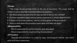 Scope
The scope should provide limits to the use of procedure. The scope shall be
written in such a way that it answers following questions….
 Are there certain samples that are appropriate to test by this method?
 Do these operations apply only to certain equipment or certain departments?
 Is there a limit to the capacity, volume, or throughput of the procedure?
 State to what areas this procedure does apply and does not apply?
Responsibility
Who is responsible for performing the work described?
Who is responsible for implementing the procedure?
 Procedure
Describe the procedure in a step by step, chronological manner. Use active
verbs and direct statements
 