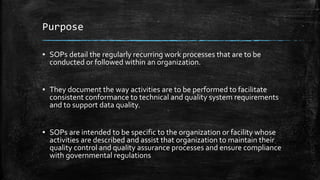 Purpose
▪ SOPs detail the regularly recurring work processes that are to be
conducted or followed within an organization.
▪ They document the way activities are to be performed to facilitate
consistent conformance to technical and quality system requirements
and to support data quality.
▪ SOPs are intended to be specific to the organization or facility whose
activities are described and assist that organization to maintain their
quality control and quality assurance processes and ensure compliance
with governmental regulations
 