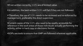 If not written correctly, SOPs are of limited value.
 In addition, the best written SOPs will fail if they are not followed.
Therefore, the use of SOPs needs to be reviewed and re-enforced by
management, preferably the direct supervisor.
Current copies of the SOPs also need to be readily accessible for
reference in the work areas of those individuals actually performing the
activity, either in hard copy or electronic format.
SOPs are tools to ensure that GMP are followed wherever applicable.
 