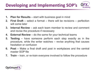 Developing and Implementing SOP’s
1. Plan for Results – start with business goal in mind
2. First Draft – select a format – there will be revisions – perfection
will come later
3. Internal Review – ask each team member to review and comment
and revise the procedure if necessary
4. External Review – do the same for your technical teams
5. Testing – have someone perform each step exactly as in the
procedure, while the writer watches – revise anything that causes
hesitation or confusion
6. Post – Make a final draft and post in workplaces and the central
master SOP file
7. Train – train, or re-train everyone involved to follow the procedure
 