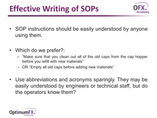Effective Writing of SOPs
• SOP instructions should be easily understood by anyone
using them.
• Which do we prefer?:
– “Make sure that you clean out all of the old caps from the cap hopper
before you refill with new materials”
– OR “Empty all old caps before adding new materials”
• Use abbreviations and acronyms sparingly. They may be
easily understood by engineers or technical staff, but do
the operators know them?
 
