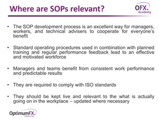 Where are SOPs relevant?
• The SOP development process is an excellent way for managers,
workers, and technical advisers to cooperate for everyone’s
benefit
• Standard operating procedures used in combination with planned
training and regular performance feedback lead to an effective
and motivated workforce
• Managers and teams benefit from consistent work performance
and predictable results
• They are required to comply with ISO standards
• They should be kept live and relevant to the what is actually
going on in the workplace – updated where necessary
 