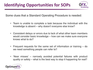 Identifying Opportunities for SOPs
Some clues that a Standard Operating Procedure is needed:
• Team is unable to complete a task because the individual with the
knowledge is absent – why doesn’t everyone else know?
• Consistent delays or errors due to lack of what other team members
would consider basic knowledge – how can we make sure everyone
knows what to do?
• Frequent requests for the same set of information or training – do
we need something people can refer to?
• ‘Near misses’ – narrowly avoided potential failures with product
quality or safety – what is the best way to stop it happening for real?
 