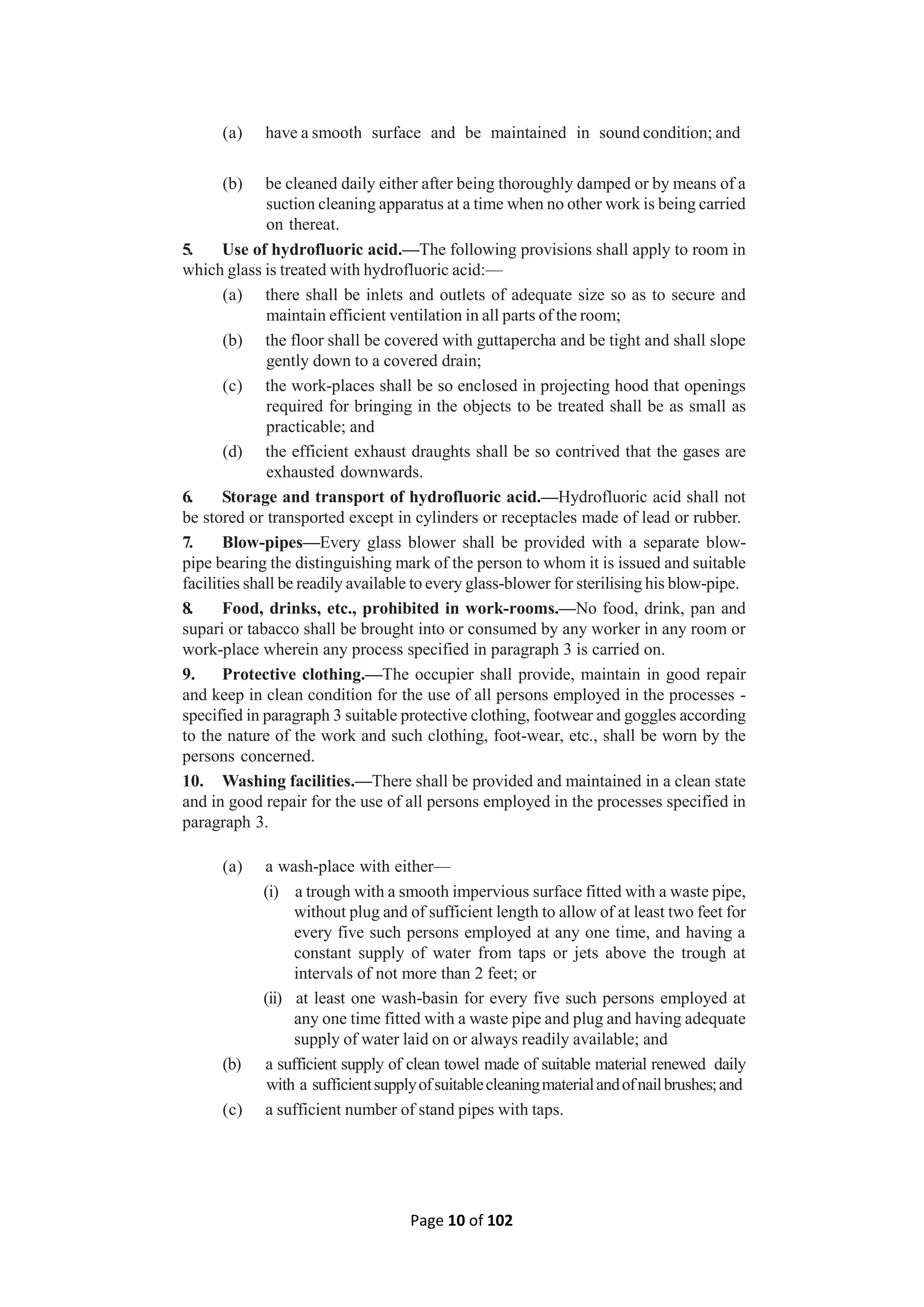 Page 10 of 102
(a) have a smooth surface and be maintained in sound condition; and
(b) be cleaned daily either after being thoroughly damped or by means of a
suction cleaning apparatus at a time when no other work is being carried
on thereat.
5. Use of hydrofluoric acid.—The following provisions shall apply to room in
which glass is treated with hydrofluoric acid:—
(a) there shall be inlets and outlets of adequate size so as to secure and
maintain efficient ventilation in all parts of the room;
(b) the floor shall be covered with guttapercha and be tight and shall slope
gently down to a covered drain;
(c) the work-places shall be so enclosed in projecting hood that openings
required for bringing in the objects to be treated shall be as small as
practicable; and
(d) the efficient exhaust draughts shall be so contrived that the gases are
exhausted downwards.
6. Storage and transport of hydrofluoric acid.—Hydrofluoric acid shall not
be stored or transported except in cylinders or receptacles made of lead or rubber.
7. Blow-pipes—Every glass blower shall be provided with a separate blow-
pipe bearing the distinguishing mark of the person to whom it is issued and suitable
facilities shall be readily available to every glass-blower for sterilising his blow-pipe.
8. Food, drinks, etc., prohibited in work-rooms.—No food, drink, pan and
supari or tabacco shall be brought into or consumed by any worker in any room or
work-place wherein any process specified in paragraph 3 is carried on.
9. Protective clothing.—The occupier shall provide, maintain in good repair
and keep in clean condition for the use of all persons employed in the processes -
specified in paragraph 3 suitable protective clothing, footwear and goggles according
to the nature of the work and such clothing, foot-wear, etc., shall be worn by the
persons concerned.
10. Washing facilities.—There shall be provided and maintained in a clean state
and in good repair for the use of all persons employed in the processes specified in
paragraph 3.
(a) a wash-place with either—
(i) a trough with a smooth impervious surface fitted with a waste pipe,
without plug and of sufficient length to allow of at least two feet for
every five such persons employed at any one time, and having a
constant supply of water from taps or jets above the trough at
intervals of not more than 2 feet; or
(ii) at least one wash-basin for every five such persons employed at
any one time fitted with a waste pipe and plug and having adequate
supply of water laid on or always readily available; and
(b) a sufficient supply of clean towel made of suitable material renewed daily
with a sufficientsupplyofsuitablecleaningmaterialandofnailbrushes;and
(c) a sufficient number of stand pipes with taps.
 