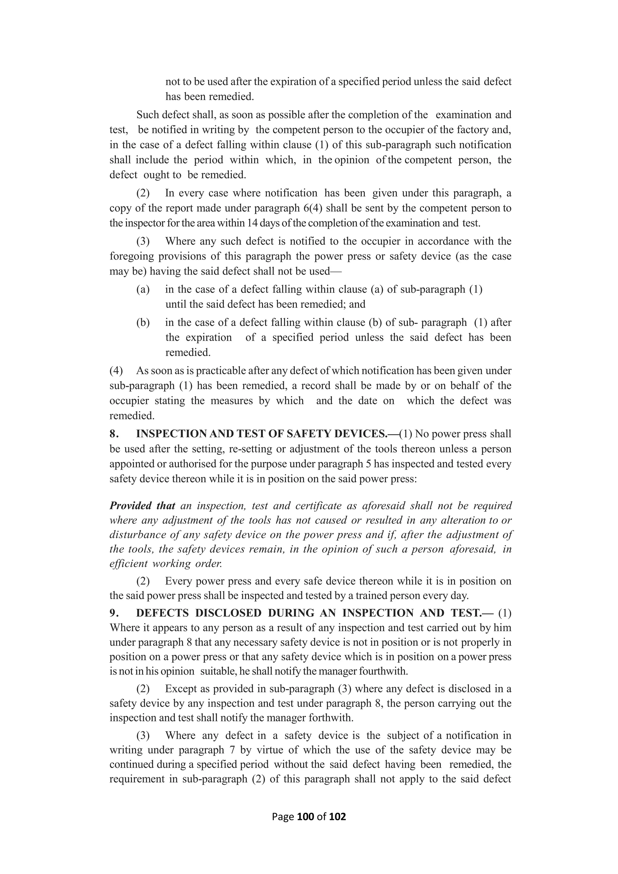 Page 100 of 102
not to be used after the expiration of a specified period unless the said defect
has been remedied.
Such defect shall, as soon as possible after the completion of the examination and
test, be notified in writing by the competent person to the occupier of the factory and,
in the case of a defect falling within clause (1) of this sub-paragraph such notification
shall include the period within which, in the opinion of the competent person, the
defect ought to be remedied.
(2) In every case where notification has been given under this paragraph, a
copy of the report made under paragraph 6(4) shall be sent by the competent person to
the inspector for the area within 14 days of the completion of the examination and test.
(3) Where any such defect is notified to the occupier in accordance with the
foregoing provisions of this paragraph the power press or safety device (as the case
may be) having the said defect shall not be used—
(a) in the case of a defect falling within clause (a) of sub-paragraph (1)
until the said defect has been remedied; and
(b) in the case of a defect falling within clause (b) of sub- paragraph (1) after
the expiration of a specified period unless the said defect has been
remedied.
(4) As soon as is practicable after any defect of which notification has been given under
sub-paragraph (1) has been remedied, a record shall be made by or on behalf of the
occupier stating the measures by which and the date on which the defect was
remedied.
8. INSPECTION AND TEST OF SAFETY DEVICES.—(1) No power press shall
be used after the setting, re-setting or adjustment of the tools thereon unless a person
appointed or authorised for the purpose under paragraph 5 has inspected and tested every
safety device thereon while it is in position on the said power press:
Provided that an inspection, test and certificate as aforesaid shall not be required
where any adjustment of the tools has not caused or resulted in any alteration to or
disturbance of any safety device on the power press and if, after the adjustment of
the tools, the safety devices remain, in the opinion of such a person aforesaid, in
efficient working order.
(2) Every power press and every safe device thereon while it is in position on
the said power press shall be inspected and tested by a trained person every day.
9. DEFECTS DISCLOSED DURING AN INSPECTION AND TEST.— (1)
Where it appears to any person as a result of any inspection and test carried out by him
under paragraph 8 that any necessary safety device is not in position or is not properly in
position on a power press or that any safety device which is in position on a power press
is not in his opinion suitable, he shall notify the manager fourthwith.
(2) Except as provided in sub-paragraph (3) where any defect is disclosed in a
safety device by any inspection and test under paragraph 8, the person carrying out the
inspection and test shall notify the manager forthwith.
(3) Where any defect in a safety device is the subject of a notification in
writing under paragraph 7 by virtue of which the use of the safety device may be
continued during a specified period without the said defect having been remedied, the
requirement in sub-paragraph (2) of this paragraph shall not apply to the said defect
 