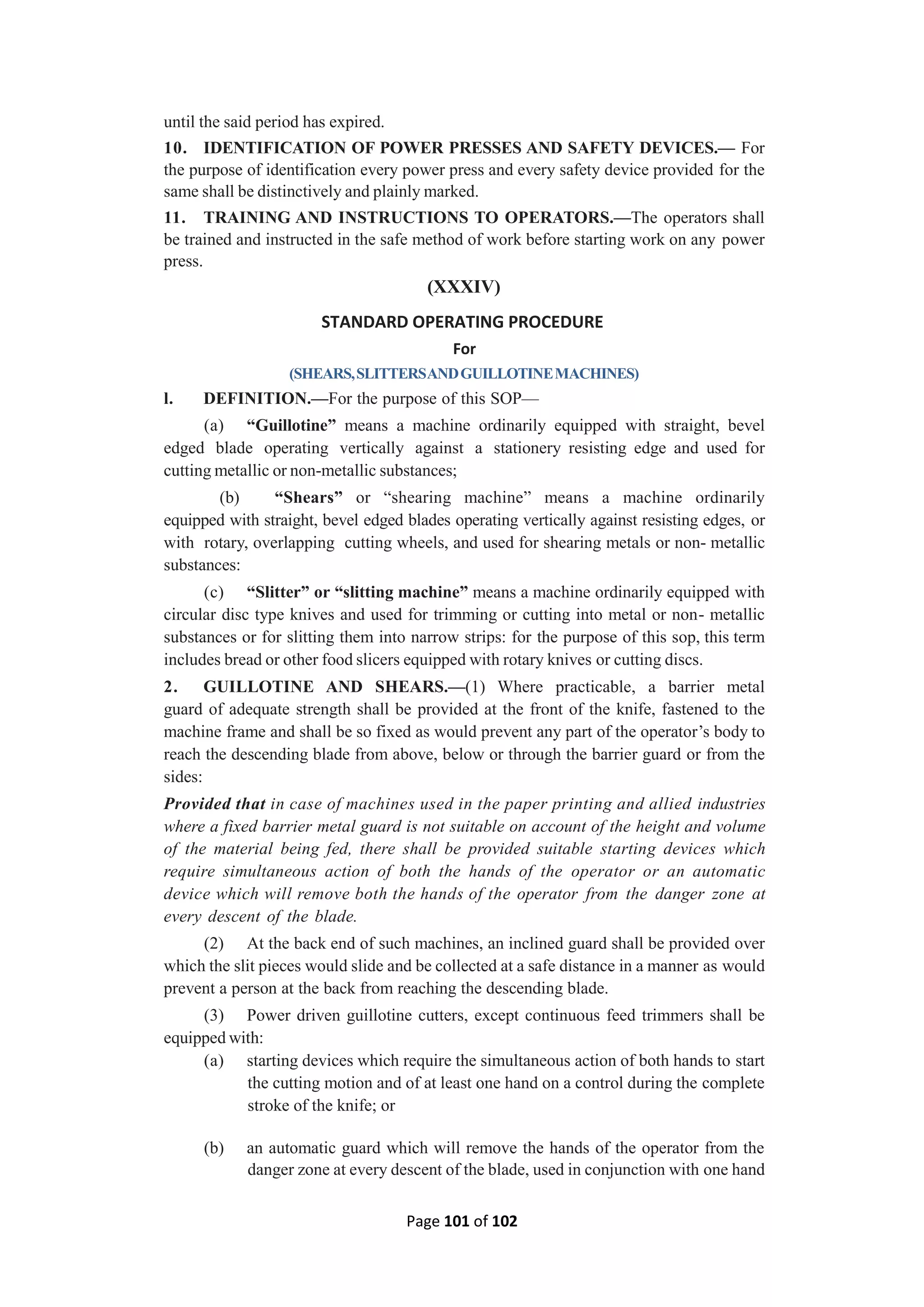 Page 101 of 102
until the said period has expired.
10. IDENTIFICATION OF POWER PRESSES AND SAFETY DEVICES.— For
the purpose of identification every power press and every safety device provided for the
same shall be distinctively and plainly marked.
11. TRAINING AND INSTRUCTIONS TO OPERATORS.—The operators shall
be trained and instructed in the safe method of work before starting work on any power
press.
(XXXIV)
STANDARD OPERATING PROCEDURE
For
(SHEARS,SLITTERSANDGUILLOTINEMACHINES)
l. DEFINITION.—For the purpose of this SOP—
(a) “Guillotine” means a machine ordinarily equipped with straight, bevel
edged blade operating vertically against a stationery resisting edge and used for
cutting metallic or non-metallic substances;
(b) “Shears” or “shearing machine” means a machine ordinarily
equipped with straight, bevel edged blades operating vertically against resisting edges, or
with rotary, overlapping cutting wheels, and used for shearing metals or non- metallic
substances:
(c) “Slitter” or “slitting machine” means a machine ordinarily equipped with
circular disc type knives and used for trimming or cutting into metal or non- metallic
substances or for slitting them into narrow strips: for the purpose of this sop, this term
includes bread or other food slicers equipped with rotary knives or cutting discs.
2. GUILLOTINE AND SHEARS.—(1) Where practicable, a barrier metal
guard of adequate strength shall be provided at the front of the knife, fastened to the
machine frame and shall be so fixed as would prevent any part of the operator’s body to
reach the descending blade from above, below or through the barrier guard or from the
sides:
Provided that in case of machines used in the paper printing and allied industries
where a fixed barrier metal guard is not suitable on account of the height and volume
of the material being fed, there shall be provided suitable starting devices which
require simultaneous action of both the hands of the operator or an automatic
device which will remove both the hands of the operator from the danger zone at
every descent of the blade.
(2) At the back end of such machines, an inclined guard shall be provided over
which the slit pieces would slide and be collected at a safe distance in a manner as would
prevent a person at the back from reaching the descending blade.
(3) Power driven guillotine cutters, except continuous feed trimmers shall be
equipped with:
(a) starting devices which require the simultaneous action of both hands to start
the cutting motion and of at least one hand on a control during the complete
stroke of the knife; or
(b) an automatic guard which will remove the hands of the operator from the
danger zone at every descent of the blade, used in conjunction with one hand
 