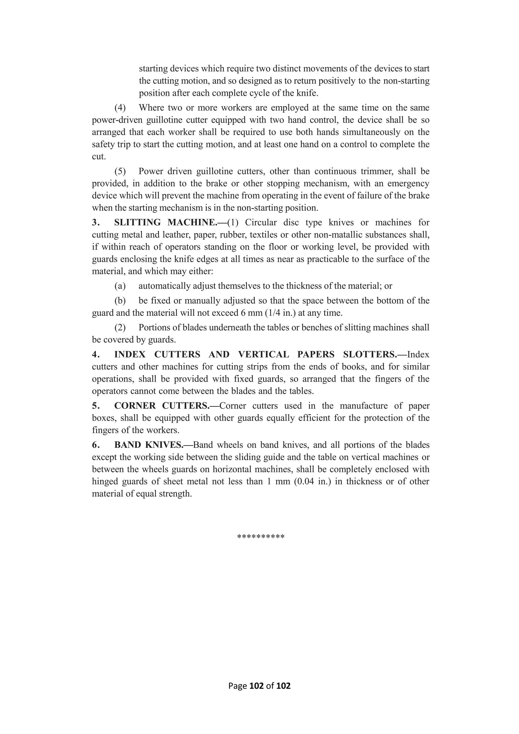 Page 102 of 102
starting devices which require two distinct movements of the devices to start
the cutting motion, and so designed as to return positively to the non-starting
position after each complete cycle of the knife.
(4) Where two or more workers are employed at the same time on the same
power-driven guillotine cutter equipped with two hand control, the device shall be so
arranged that each worker shall be required to use both hands simultaneously on the
safety trip to start the cutting motion, and at least one hand on a control to complete the
cut.
(5) Power driven guillotine cutters, other than continuous trimmer, shall be
provided, in addition to the brake or other stopping mechanism, with an emergency
device which will prevent the machine from operating in the event of failure of the brake
when the starting mechanism is in the non-starting position.
3. SLITTING MACHINE.—(1) Circular disc type knives or machines for
cutting metal and leather, paper, rubber, textiles or other non-matallic substances shall,
if within reach of operators standing on the floor or working level, be provided with
guards enclosing the knife edges at all times as near as practicable to the surface of the
material, and which may either:
(a) automatically adjust themselves to the thickness of the material; or
(b) be fixed or manually adjusted so that the space between the bottom of the
guard and the material will not exceed 6 mm (1/4 in.) at any time.
(2) Portions of blades underneath the tables or benches of slitting machines shall
be covered by guards.
4. INDEX CUTTERS AND VERTICAL PAPERS SLOTTERS.—Index
cutters and other machines for cutting strips from the ends of books, and for similar
operations, shall be provided with fixed guards, so arranged that the fingers of the
operators cannot come between the blades and the tables.
5. CORNER CUTTERS.—Corner cutters used in the manufacture of paper
boxes, shall be equipped with other guards equally efficient for the protection of the
fingers of the workers.
6. BAND KNIVES.—Band wheels on band knives, and all portions of the blades
except the working side between the sliding guide and the table on vertical machines or
between the wheels guards on horizontal machines, shall be completely enclosed with
hinged guards of sheet metal not less than 1 mm (0.04 in.) in thickness or of other
material of equal strength.
**********
 