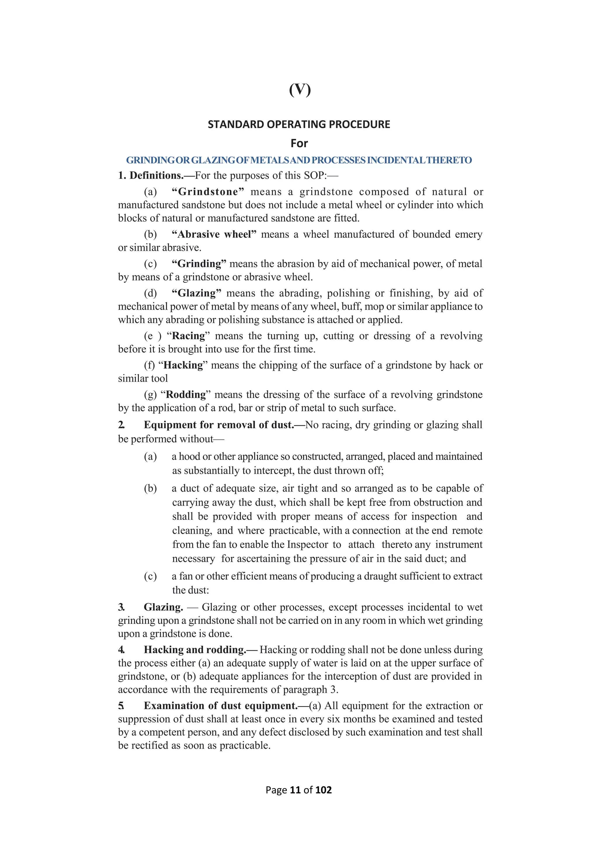 Page 11 of 102
(V)
STANDARD OPERATING PROCEDURE
For
GRINDINGORGLAZINGOFMETALSANDPROCESSESINCIDENTALTHERETO
1. Definitions.—For the purposes of this SOP:—
(a) “Grindstone” means a grindstone composed of natural or
manufactured sandstone but does not include a metal wheel or cylinder into which
blocks of natural or manufactured sandstone are fitted.
(b) “Abrasive wheel” means a wheel manufactured of bounded emery
or similar abrasive.
(c) “Grinding” means the abrasion by aid of mechanical power, of metal
by means of a grindstone or abrasive wheel.
(d) “Glazing” means the abrading, polishing or finishing, by aid of
mechanical power of metal by means of any wheel, buff, mop or similar appliance to
which any abrading or polishing substance is attached or applied.
(e ) “Racing” means the turning up, cutting or dressing of a revolving
before it is brought into use for the first time.
(f) “Hacking” means the chipping of the surface of a grindstone by hack or
similar tool
(g) “Rodding” means the dressing of the surface of a revolving grindstone
by the application of a rod, bar or strip of metal to such surface.
2. Equipment for removal of dust.—No racing, dry grinding or glazing shall
be performed without—
(a) a hood or other appliance so constructed, arranged, placed and maintained
as substantially to intercept, the dust thrown off;
(b) a duct of adequate size, air tight and so arranged as to be capable of
carrying away the dust, which shall be kept free from obstruction and
shall be provided with proper means of access for inspection and
cleaning, and where practicable, with a connection at the end remote
from the fan to enable the Inspector to attach thereto any instrument
necessary for ascertaining the pressure of air in the said duct; and
(c) a fan or other efficient means of producing a draught sufficient to extract
the dust:
3. Glazing. — Glazing or other processes, except processes incidental to wet
grinding upon a grindstone shall not be carried on in any room in which wet grinding
upon a grindstone is done.
4. Hacking and rodding.— Hacking or rodding shall not be done unless during
the process either (a) an adequate supply of water is laid on at the upper surface of
grindstone, or (b) adequate appliances for the interception of dust are provided in
accordance with the requirements of paragraph 3.
5. Examination of dust equipment.—(a) All equipment for the extraction or
suppression of dust shall at least once in every six months be examined and tested
by a competent person, and any defect disclosed by such examination and test shall
be rectified as soon as practicable.
 