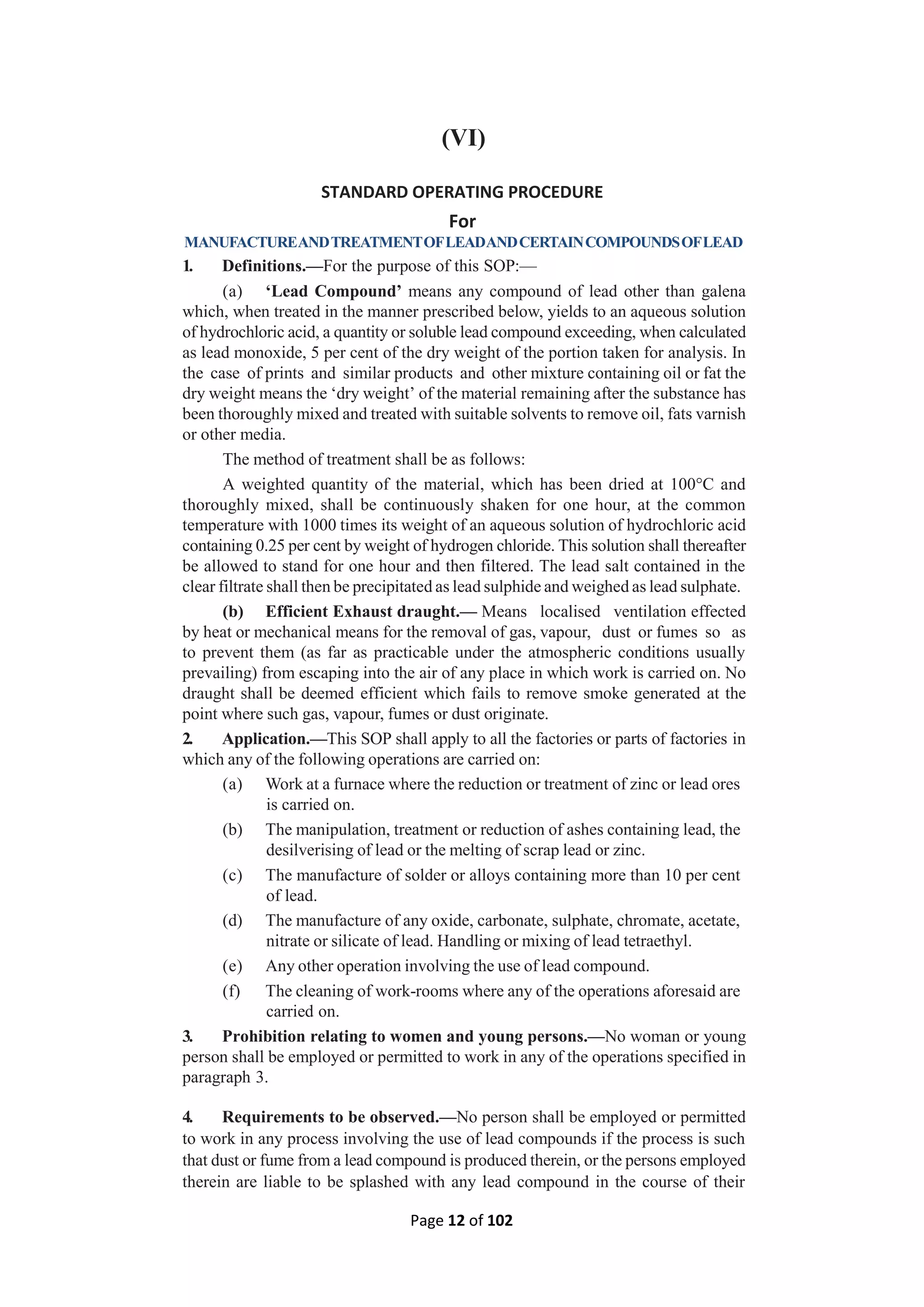 Page 12 of 102
(VI)
STANDARD OPERATING PROCEDURE
For
MANUFACTUREANDTREATMENTOFLEADANDCERTAINCOMPOUNDSOFLEAD
1. Definitions.—For the purpose of this SOP:—
(a) ‘Lead Compound’ means any compound of lead other than galena
which, when treated in the manner prescribed below, yields to an aqueous solution
of hydrochloric acid, a quantity or soluble lead compound exceeding, when calculated
as lead monoxide, 5 per cent of the dry weight of the portion taken for analysis. In
the case of prints and similar products and other mixture containing oil or fat the
dry weight means the ‘dry weight’ of the material remaining after the substance has
been thoroughly mixed and treated with suitable solvents to remove oil, fats varnish
or other media.
The method of treatment shall be as follows:
A weighted quantity of the material, which has been dried at 100°C and
thoroughly mixed, shall be continuously shaken for one hour, at the common
temperature with 1000 times its weight of an aqueous solution of hydrochloric acid
containing 0.25 per cent by weight of hydrogen chloride. This solution shall thereafter
be allowed to stand for one hour and then filtered. The lead salt contained in the
clear filtrate shall then be precipitated as lead sulphide and weighed as lead sulphate.
(b) Efficient Exhaust draught.— Means localised ventilation effected
by heat or mechanical means for the removal of gas, vapour, dust or fumes so as
to prevent them (as far as practicable under the atmospheric conditions usually
prevailing) from escaping into the air of any place in which work is carried on. No
draught shall be deemed efficient which fails to remove smoke generated at the
point where such gas, vapour, fumes or dust originate.
2. Application.—This SOP shall apply to all the factories or parts of factories in
which any of the following operations are carried on:
(a) Work at a furnace where the reduction or treatment of zinc or lead ores
is carried on.
(b) The manipulation, treatment or reduction of ashes containing lead, the
desilverising of lead or the melting of scrap lead or zinc.
(c) The manufacture of solder or alloys containing more than 10 per cent
of lead.
(d) The manufacture of any oxide, carbonate, sulphate, chromate, acetate,
nitrate or silicate of lead. Handling or mixing of lead tetraethyl.
(e) Any other operation involving the use of lead compound.
(f) The cleaning of work-rooms where any of the operations aforesaid are
carried on.
3. Prohibition relating to women and young persons.—No woman or young
person shall be employed or permitted to work in any of the operations specified in
paragraph 3.
4. Requirements to be observed.—No person shall be employed or permitted
to work in any process involving the use of lead compounds if the process is such
that dust or fume from a lead compound is produced therein, or the persons employed
therein are liable to be splashed with any lead compound in the course of their
 