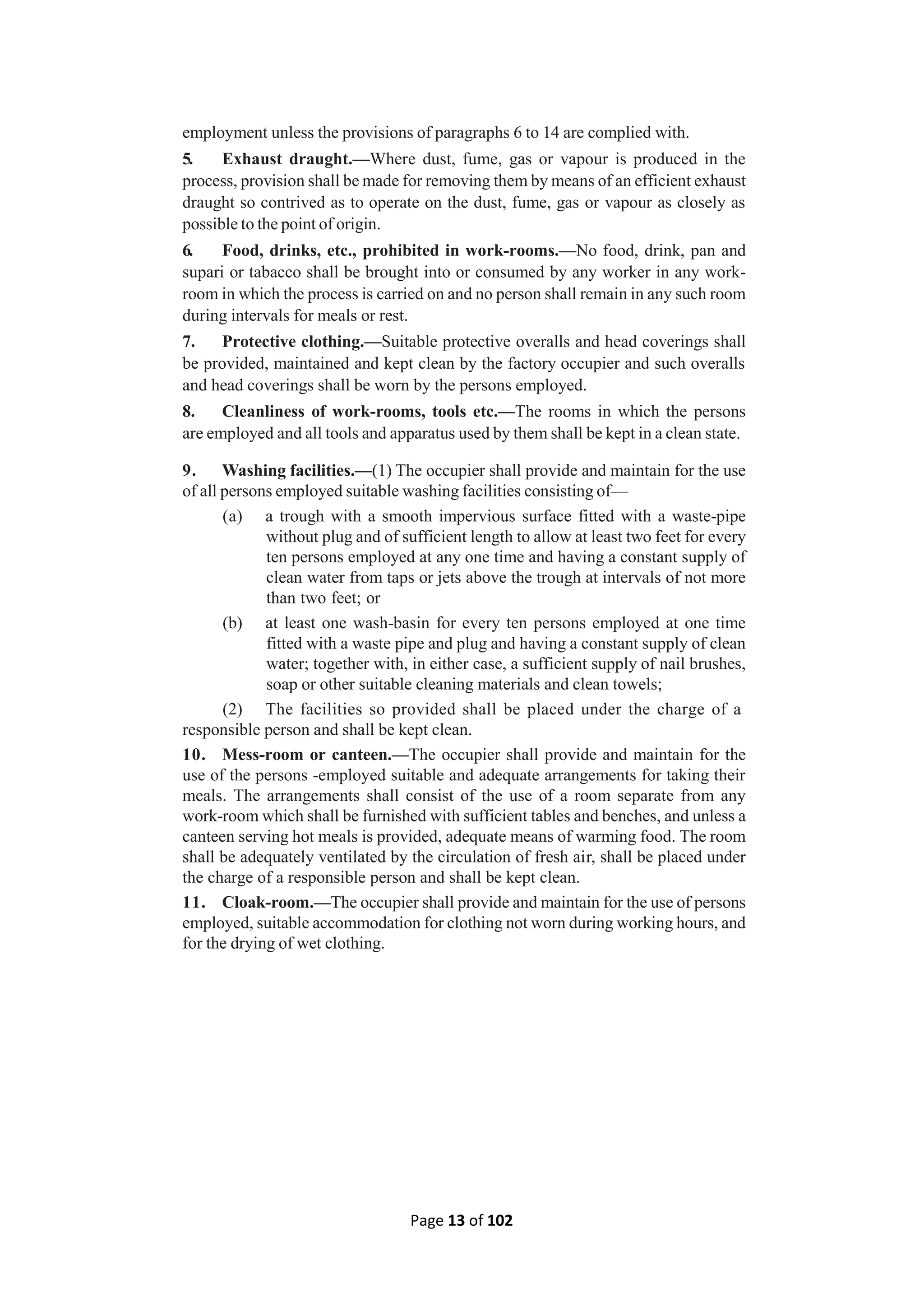 Page 13 of 102
employment unless the provisions of paragraphs 6 to 14 are complied with.
5. Exhaust draught.—Where dust, fume, gas or vapour is produced in the
process, provision shall be made for removing them by means of an efficient exhaust
draught so contrived as to operate on the dust, fume, gas or vapour as closely as
possible to the point of origin.
6. Food, drinks, etc., prohibited in work-rooms.—No food, drink, pan and
supari or tabacco shall be brought into or consumed by any worker in any work-
room in which the process is carried on and no person shall remain in any such room
during intervals for meals or rest.
7. Protective clothing.—Suitable protective overalls and head coverings shall
be provided, maintained and kept clean by the factory occupier and such overalls
and head coverings shall be worn by the persons employed.
8. Cleanliness of work-rooms, tools etc.—The rooms in which the persons
are employed and all tools and apparatus used by them shall be kept in a clean state.
9. Washing facilities.—(1) The occupier shall provide and maintain for the use
of all persons employed suitable washing facilities consisting of—
(a) a trough with a smooth impervious surface fitted with a waste-pipe
without plug and of sufficient length to allow at least two feet for every
ten persons employed at any one time and having a constant supply of
clean water from taps or jets above the trough at intervals of not more
than two feet; or
(b) at least one wash-basin for every ten persons employed at one time
fitted with a waste pipe and plug and having a constant supply of clean
water; together with, in either case, a sufficient supply of nail brushes,
soap or other suitable cleaning materials and clean towels;
(2) The facilities so provided shall be placed under the charge of a
responsible person and shall be kept clean.
10. Mess-room or canteen.—The occupier shall provide and maintain for the
use of the persons -employed suitable and adequate arrangements for taking their
meals. The arrangements shall consist of the use of a room separate from any
work-room which shall be furnished with sufficient tables and benches, and unless a
canteen serving hot meals is provided, adequate means of warming food. The room
shall be adequately ventilated by the circulation of fresh air, shall be placed under
the charge of a responsible person and shall be kept clean.
11. Cloak-room.—The occupier shall provide and maintain for the use of persons
employed, suitable accommodation for clothing not worn during working hours, and
for the drying of wet clothing.
 