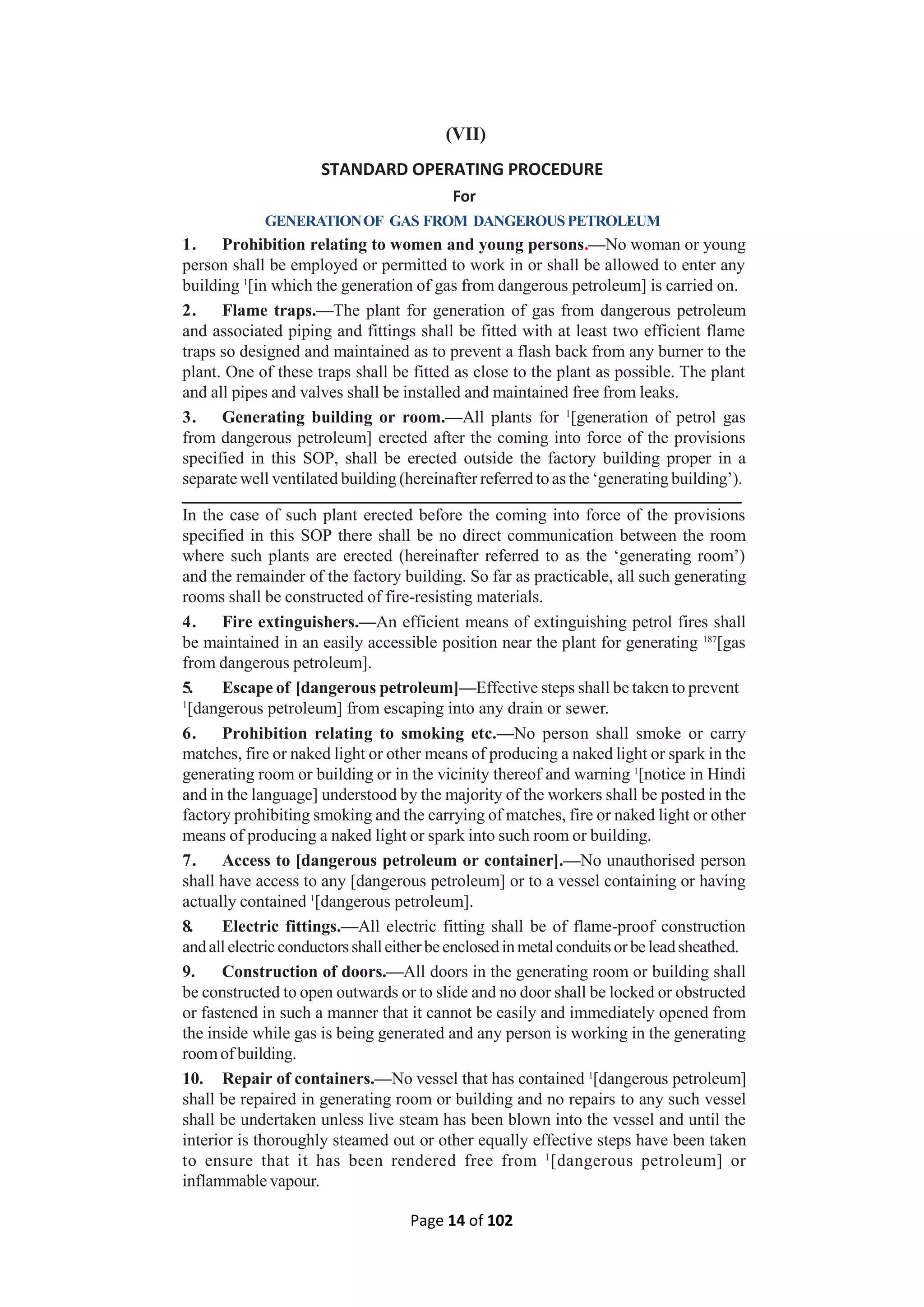 Page 14 of 102
(VII)
STANDARD OPERATING PROCEDURE
For
GENERATIONOF GAS FROM DANGEROUSPETROLEUM
1. Prohibition relating to women and young persons.—No woman or young
person shall be employed or permitted to work in or shall be allowed to enter any
building 1
[in which the generation of gas from dangerous petroleum] is carried on.
2. Flame traps.—The plant for generation of gas from dangerous petroleum
and associated piping and fittings shall be fitted with at least two efficient flame
traps so designed and maintained as to prevent a flash back from any burner to the
plant. One of these traps shall be fitted as close to the plant as possible. The plant
and all pipes and valves shall be installed and maintained free from leaks.
3. Generating building or room.—All plants for 1
[generation of petrol gas
from dangerous petroleum] erected after the coming into force of the provisions
specified in this SOP, shall be erected outside the factory building proper in a
separate well ventilated building (hereinafter referred to as the ‘generating building’).
In the case of such plant erected before the coming into force of the provisions
specified in this SOP there shall be no direct communication between the room
where such plants are erected (hereinafter referred to as the ‘generating room’)
and the remainder of the factory building. So far as practicable, all such generating
rooms shall be constructed of fire-resisting materials.
4. Fire extinguishers.—An efficient means of extinguishing petrol fires shall
be maintained in an easily accessible position near the plant for generating 187
[gas
from dangerous petroleum].
5. Escape of [dangerous petroleum]—Effective steps shall be taken to prevent
1
[dangerous petroleum] from escaping into any drain or sewer.
6. Prohibition relating to smoking etc.—No person shall smoke or carry
matches, fire or naked light or other means of producing a naked light or spark in the
generating room or building or in the vicinity thereof and warning 1
[notice in Hindi
and in the language] understood by the majority of the workers shall be posted in the
factory prohibiting smoking and the carrying of matches, fire or naked light or other
means of producing a naked light or spark into such room or building.
7. Access to [dangerous petroleum or container].—No unauthorised person
shall have access to any [dangerous petroleum] or to a vessel containing or having
actually contained 1
[dangerous petroleum].
8. Electric fittings.—All electric fitting shall be of flame-proof construction
andallelectricconductorsshalleitherbeenclosedinmetalconduitsorbeleadsheathed.
9. Construction of doors.—All doors in the generating room or building shall
be constructed to open outwards or to slide and no door shall be locked or obstructed
or fastened in such a manner that it cannot be easily and immediately opened from
the inside while gas is being generated and any person is working in the generating
roomof building.
10. Repair of containers.—No vessel that has contained 1
[dangerous petroleum]
shall be repaired in generating room or building and no repairs to any such vessel
shall be undertaken unless live steam has been blown into the vessel and until the
interior is thoroughly steamed out or other equally effective steps have been taken
to ensure that it has been rendered free from 1
[dangerous petroleum] or
inflammable vapour.
 