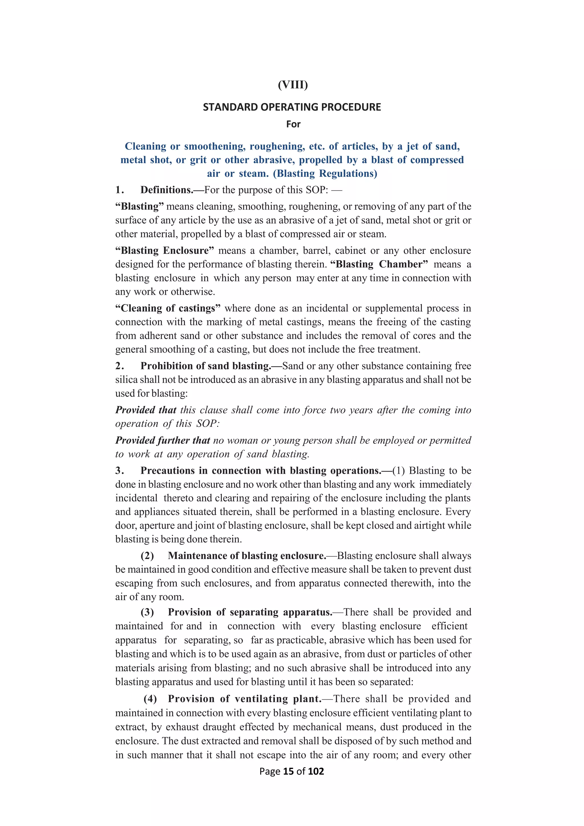 Page 15 of 102
(VIII)
STANDARD OPERATING PROCEDURE
For
Cleaning or smoothening, roughening, etc. of articles, by a jet of sand,
metal shot, or grit or other abrasive, propelled by a blast of compressed
air or steam. (Blasting Regulations)
1. Definitions.—For the purpose of this SOP: —
“Blasting” means cleaning, smoothing, roughening, or removing of any part of the
surface of any article by the use as an abrasive of a jet of sand, metal shot or grit or
other material, propelled by a blast of compressed air or steam.
“Blasting Enclosure” means a chamber, barrel, cabinet or any other enclosure
designed for the performance of blasting therein. “Blasting Chamber” means a
blasting enclosure in which any person may enter at any time in connection with
any work or otherwise.
“Cleaning of castings” where done as an incidental or supplemental process in
connection with the marking of metal castings, means the freeing of the casting
from adherent sand or other substance and includes the removal of cores and the
general smoothing of a casting, but does not include the free treatment.
2. Prohibition of sand blasting.—Sand or any other substance containing free
silica shall not be introduced as an abrasive in any blasting apparatus and shall not be
used for blasting:
Provided that this clause shall come into force two years after the coming into
operation of this SOP:
Provided further that no woman or young person shall be employed or permitted
to work at any operation of sand blasting.
3. Precautions in connection with blasting operations.—(1) Blasting to be
done in blasting enclosure and no work other than blasting and any work immediately
incidental thereto and clearing and repairing of the enclosure including the plants
and appliances situated therein, shall be performed in a blasting enclosure. Every
door, aperture and joint of blasting enclosure, shall be kept closed and airtight while
blasting is being done therein.
(2) Maintenance of blasting enclosure.—Blasting enclosure shall always
be maintained in good condition and effective measure shall be taken to prevent dust
escaping from such enclosures, and from apparatus connected therewith, into the
air of any room.
(3) Provision of separating apparatus.—There shall be provided and
maintained for and in connection with every blasting enclosure efficient
apparatus for separating, so far as practicable, abrasive which has been used for
blasting and which is to be used again as an abrasive, from dust or particles of other
materials arising from blasting; and no such abrasive shall be introduced into any
blasting apparatus and used for blasting until it has been so separated:
(4) Provision of ventilating plant.—There shall be provided and
maintained in connection with every blasting enclosure efficient ventilating plant to
extract, by exhaust draught effected by mechanical means, dust produced in the
enclosure. The dust extracted and removal shall be disposed of by such method and
in such manner that it shall not escape into the air of any room; and every other
 