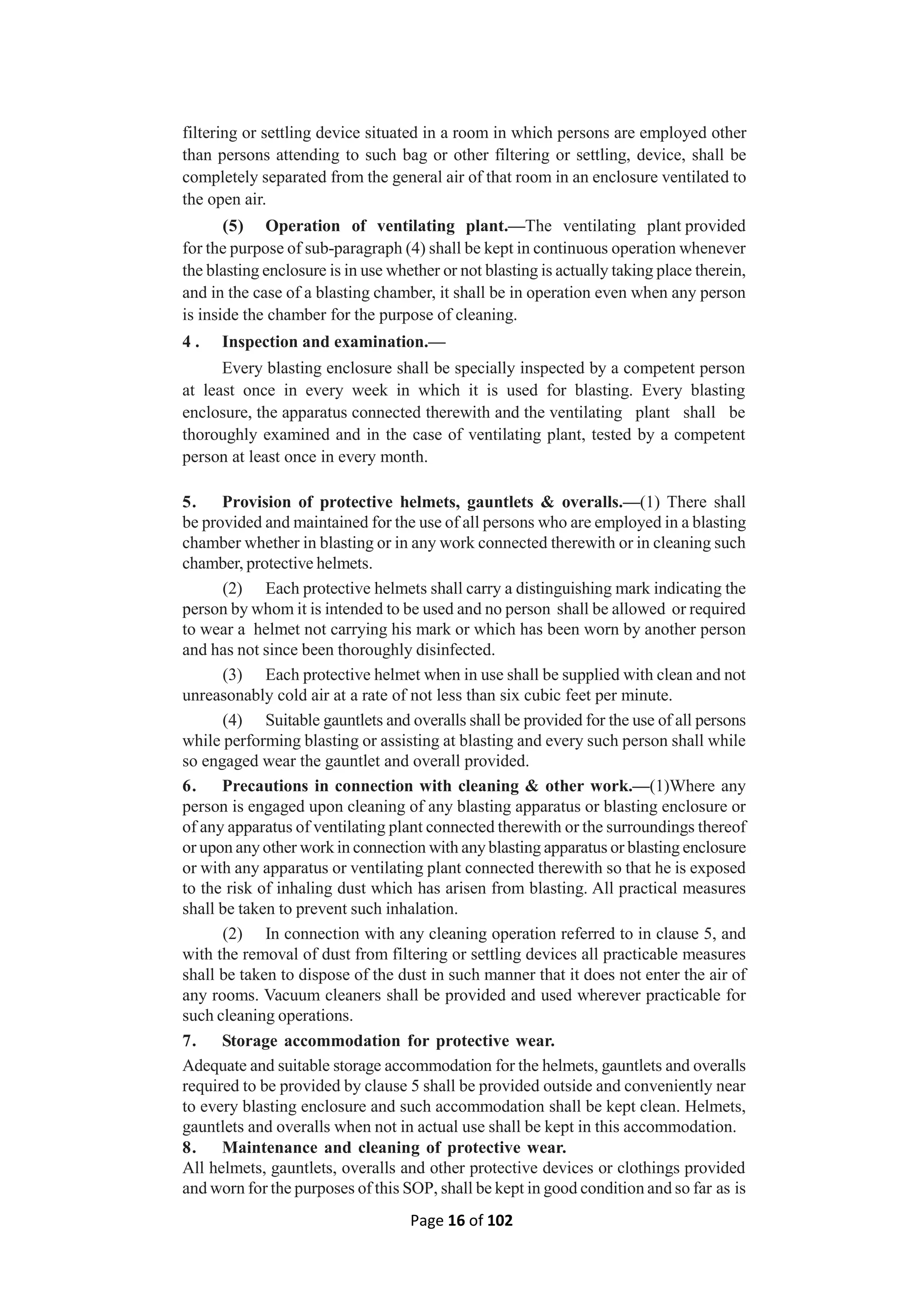 Page 16 of 102
filtering or settling device situated in a room in which persons are employed other
than persons attending to such bag or other filtering or settling, device, shall be
completely separated from the general air of that room in an enclosure ventilated to
the open air.
(5) Operation of ventilating plant.—The ventilating plant provided
for the purpose of sub-paragraph (4) shall be kept in continuous operation whenever
the blasting enclosure is in use whether or not blasting is actually taking place therein,
and in the case of a blasting chamber, it shall be in operation even when any person
is inside the chamber for the purpose of cleaning.
4 . Inspection and examination.—
Every blasting enclosure shall be specially inspected by a competent person
at least once in every week in which it is used for blasting. Every blasting
enclosure, the apparatus connected therewith and the ventilating plant shall be
thoroughly examined and in the case of ventilating plant, tested by a competent
person at least once in every month.
5. Provision of protective helmets, gauntlets & overalls.—(1) There shall
be provided and maintained for the use of all persons who are employed in a blasting
chamber whether in blasting or in any work connected therewith or in cleaning such
chamber, protective helmets.
(2) Each protective helmets shall carry a distinguishing mark indicating the
person by whom it is intended to be used and no person shall be allowed or required
to wear a helmet not carrying his mark or which has been worn by another person
and has not since been thoroughly disinfected.
(3) Each protective helmet when in use shall be supplied with clean and not
unreasonably cold air at a rate of not less than six cubic feet per minute.
(4) Suitable gauntlets and overalls shall be provided for the use of all persons
while performing blasting or assisting at blasting and every such person shall while
so engaged wear the gauntlet and overall provided.
6. Precautions in connection with cleaning & other work.—(1)Where any
person is engaged upon cleaning of any blasting apparatus or blasting enclosure or
of any apparatus of ventilating plant connected therewith or the surroundings thereof
or upon any other work in connection with any blasting apparatus or blasting enclosure
or with any apparatus or ventilating plant connected therewith so that he is exposed
to the risk of inhaling dust which has arisen from blasting. All practical measures
shall be taken to prevent such inhalation.
(2) In connection with any cleaning operation referred to in clause 5, and
with the removal of dust from filtering or settling devices all practicable measures
shall be taken to dispose of the dust in such manner that it does not enter the air of
any rooms. Vacuum cleaners shall be provided and used wherever practicable for
such cleaning operations.
7. Storage accommodation for protective wear.
Adequate and suitable storage accommodation for the helmets, gauntlets and overalls
required to be provided by clause 5 shall be provided outside and conveniently near
to every blasting enclosure and such accommodation shall be kept clean. Helmets,
gauntlets and overalls when not in actual use shall be kept in this accommodation.
8. Maintenance and cleaning of protective wear.
All helmets, gauntlets, overalls and other protective devices or clothings provided
and worn for the purposes of this SOP, shall be kept in good condition and so far as is
 