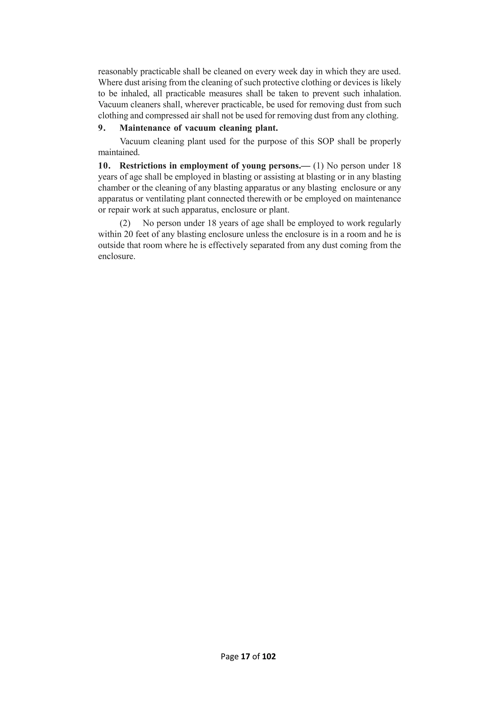 Page 17 of 102
reasonably practicable shall be cleaned on every week day in which they are used.
Where dust arising from the cleaning of such protective clothing or devices is likely
to be inhaled, all practicable measures shall be taken to prevent such inhalation.
Vacuum cleaners shall, wherever practicable, be used for removing dust from such
clothing and compressed air shall not be used for removing dust from any clothing.
9. Maintenance of vacuum cleaning plant.
Vacuum cleaning plant used for the purpose of this SOP shall be properly
maintained.
10. Restrictions in employment of young persons.— (1) No person under 18
years of age shall be employed in blasting or assisting at blasting or in any blasting
chamber or the cleaning of any blasting apparatus or any blasting enclosure or any
apparatus or ventilating plant connected therewith or be employed on maintenance
or repair work at such apparatus, enclosure or plant.
(2) No person under 18 years of age shall be employed to work regularly
within 20 feet of any blasting enclosure unless the enclosure is in a room and he is
outside that room where he is effectively separated from any dust coming from the
enclosure.
 
