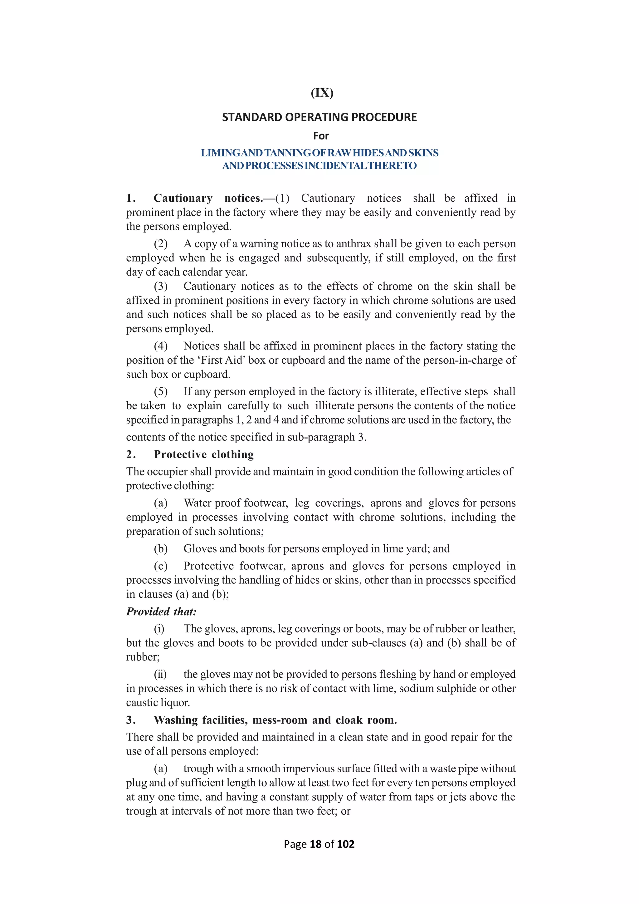 Page 18 of 102
(IX)
STANDARD OPERATING PROCEDURE
For
LIMINGANDTANNINGOFRAWHIDESANDSKINS
ANDPROCESSESINCIDENTALTHERETO
1. Cautionary notices.—(1) Cautionary notices shall be affixed in
prominent place in the factory where they may be easily and conveniently read by
the persons employed.
(2) A copy of a warning notice as to anthrax shall be given to each person
employed when he is engaged and subsequently, if still employed, on the first
day of each calendar year.
(3) Cautionary notices as to the effects of chrome on the skin shall be
affixed in prominent positions in every factory in which chrome solutions are used
and such notices shall be so placed as to be easily and conveniently read by the
persons employed.
(4) Notices shall be affixed in prominent places in the factory stating the
position of the ‘First Aid’ box or cupboard and the name of the person-in-charge of
such box or cupboard.
(5) If any person employed in the factory is illiterate, effective steps shall
be taken to explain carefully to such illiterate persons the contents of the notice
specified in paragraphs 1, 2 and 4 and if chrome solutions are used in the factory, the
contents of the notice specified in sub-paragraph 3.
2. Protective clothing
The occupier shall provide and maintain in good condition the following articles of
protective clothing:
(a) Water proof footwear, leg coverings, aprons and gloves for persons
employed in processes involving contact with chrome solutions, including the
preparation of such solutions;
(b) Gloves and boots for persons employed in lime yard; and
(c) Protective footwear, aprons and gloves for persons employed in
processes involving the handling of hides or skins, other than in processes specified
in clauses (a) and (b);
Provided that:
(i) The gloves, aprons, leg coverings or boots, may be of rubber or leather,
but the gloves and boots to be provided under sub-clauses (a) and (b) shall be of
rubber;
(ii) the gloves may not be provided to persons fleshing by hand or employed
in processes in which there is no risk of contact with lime, sodium sulphide or other
caustic liquor.
3. Washing facilities, mess-room and cloak room.
There shall be provided and maintained in a clean state and in good repair for the
use of all persons employed:
(a) trough with a smooth impervious surface fitted with a waste pipe without
plug and of sufficient length to allow at least two feet for every ten persons employed
at any one time, and having a constant supply of water from taps or jets above the
trough at intervals of not more than two feet; or
 