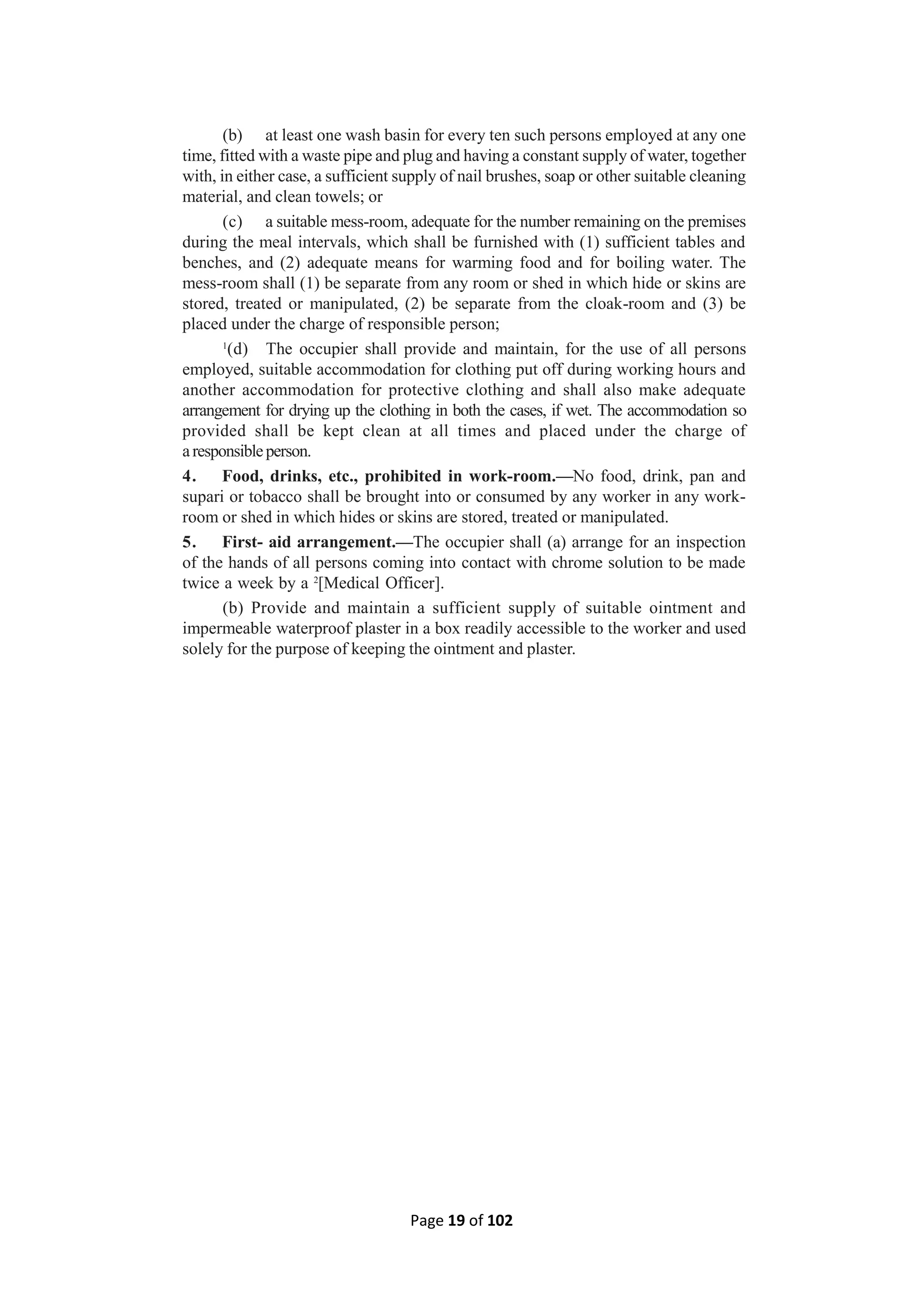 Page 19 of 102
(b) at least one wash basin for every ten such persons employed at any one
time, fitted with a waste pipe and plug and having a constant supply of water, together
with, in either case, a sufficient supply of nail brushes, soap or other suitable cleaning
material, and clean towels; or
(c) a suitable mess-room, adequate for the number remaining on the premises
during the meal intervals, which shall be furnished with (1) sufficient tables and
benches, and (2) adequate means for warming food and for boiling water. The
mess-room shall (1) be separate from any room or shed in which hide or skins are
stored, treated or manipulated, (2) be separate from the cloak-room and (3) be
placed under the charge of responsible person;
1
(d) The occupier shall provide and maintain, for the use of all persons
employed, suitable accommodation for clothing put off during working hours and
another accommodation for protective clothing and shall also make adequate
arrangement for drying up the clothing in both the cases, if wet. The accommodation so
provided shall be kept clean at all times and placed under the charge of
aresponsibleperson.
4. Food, drinks, etc., prohibited in work-room.—No food, drink, pan and
supari or tobacco shall be brought into or consumed by any worker in any work-
room or shed in which hides or skins are stored, treated or manipulated.
5. First- aid arrangement.—The occupier shall (a) arrange for an inspection
of the hands of all persons coming into contact with chrome solution to be made
twice a week by a 2
[Medical Officer].
(b) Provide and maintain a sufficient supply of suitable ointment and
impermeable waterproof plaster in a box readily accessible to the worker and used
solely for the purpose of keeping the ointment and plaster.
 
