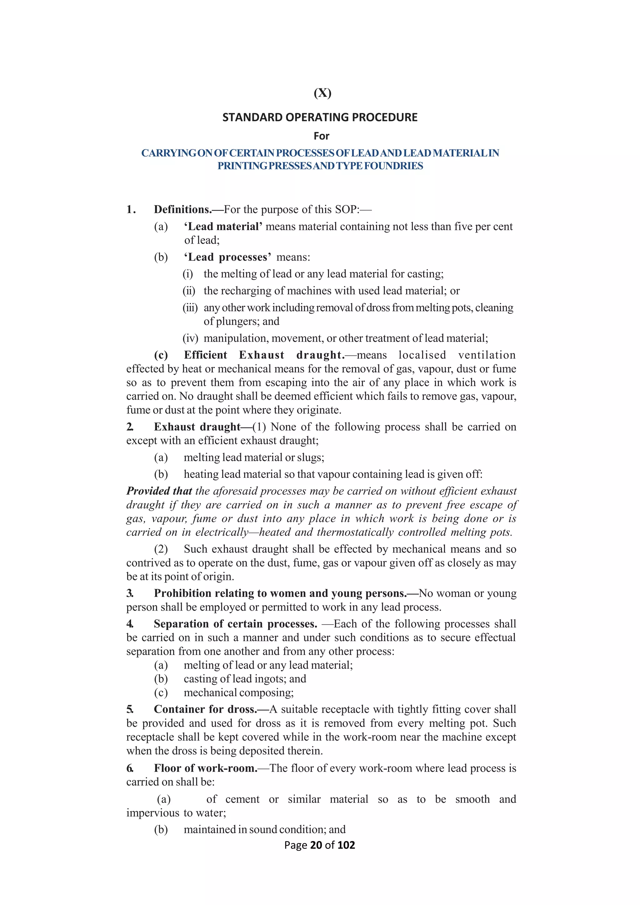 Page 20 of 102
(X)
STANDARD OPERATING PROCEDURE
For
CARRYINGONOFCERTAINPROCESSESOFLEADANDLEADMATERIALIN
PRINTINGPRESSESANDTYPEFOUNDRIES
1. Definitions.—For the purpose of this SOP:—
(a) ‘Lead material’ means material containing not less than five per cent
of lead;
(b) ‘Lead processes’ means:
(i) the melting of lead or any lead material for casting;
(ii) the recharging of machines with used lead material; or
(iii) anyotherworkincludingremovalofdrossfrommeltingpots,cleaning
of plungers; and
(iv) manipulation, movement, or other treatment of lead material;
(c) Efficient Exhaust draught.—means localised ventilation
effected by heat or mechanical means for the removal of gas, vapour, dust or fume
so as to prevent them from escaping into the air of any place in which work is
carried on. No draught shall be deemed efficient which fails to remove gas, vapour,
fume or dust at the point where they originate.
2. Exhaust draught—(1) None of the following process shall be carried on
except with an efficient exhaust draught;
(a) melting lead material or slugs;
(b) heating lead material so that vapour containing lead is given off:
Provided that the aforesaid processes may be carried on without efficient exhaust
draught if they are carried on in such a manner as to prevent free escape of
gas, vapour, fume or dust into any place in which work is being done or is
carried on in electrically—heated and thermostatically controlled melting pots.
(2) Such exhaust draught shall be effected by mechanical means and so
contrived as to operate on the dust, fume, gas or vapour given off as closely as may
be at its point of origin.
3. Prohibition relating to women and young persons.—No woman or young
person shall be employed or permitted to work in any lead process.
4. Separation of certain processes. —Each of the following processes shall
be carried on in such a manner and under such conditions as to secure effectual
separation from one another and from any other process:
(a) melting of lead or any lead material;
(b) casting of lead ingots; and
(c) mechanical composing;
5. Container for dross.—A suitable receptacle with tightly fitting cover shall
be provided and used for dross as it is removed from every melting pot. Such
receptacle shall be kept covered while in the work-room near the machine except
when the dross is being deposited therein.
6. Floor of work-room.—The floor of every work-room where lead process is
carried on shall be:
(a) of cement or similar material so as to be smooth and
impervious to water;
(b) maintained in sound condition; and
 