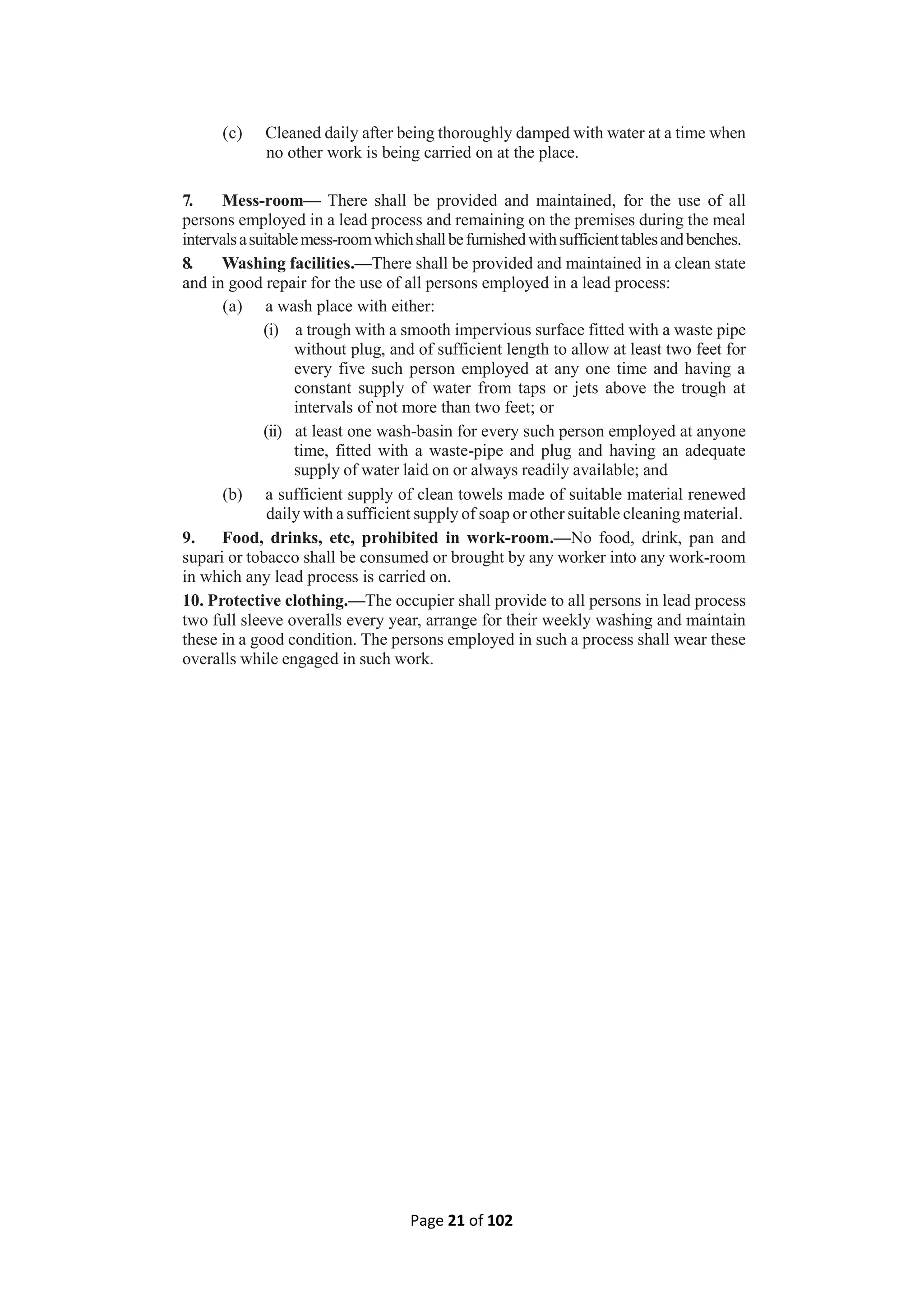 Page 21 of 102
(c) Cleaned daily after being thoroughly damped with water at a time when
no other work is being carried on at the place.
7. Mess-room— There shall be provided and maintained, for the use of all
persons employed in a lead process and remaining on the premises during the meal
intervalsasuitablemess-roomwhichshallbefurnishedwithsufficienttablesandbenches.
8. Washing facilities.—There shall be provided and maintained in a clean state
and in good repair for the use of all persons employed in a lead process:
(a) a wash place with either:
(i) a trough with a smooth impervious surface fitted with a waste pipe
without plug, and of sufficient length to allow at least two feet for
every five such person employed at any one time and having a
constant supply of water from taps or jets above the trough at
intervals of not more than two feet; or
(ii) at least one wash-basin for every such person employed at anyone
time, fitted with a waste-pipe and plug and having an adequate
supply of water laid on or always readily available; and
(b) a sufficient supply of clean towels made of suitable material renewed
daily with a sufficient supply of soap or other suitable cleaning material.
9. Food, drinks, etc, prohibited in work-room.—No food, drink, pan and
supari or tobacco shall be consumed or brought by any worker into any work-room
in which any lead process is carried on.
10. Protective clothing.—The occupier shall provide to all persons in lead process
two full sleeve overalls every year, arrange for their weekly washing and maintain
these in a good condition. The persons employed in such a process shall wear these
overalls while engaged in such work.
 